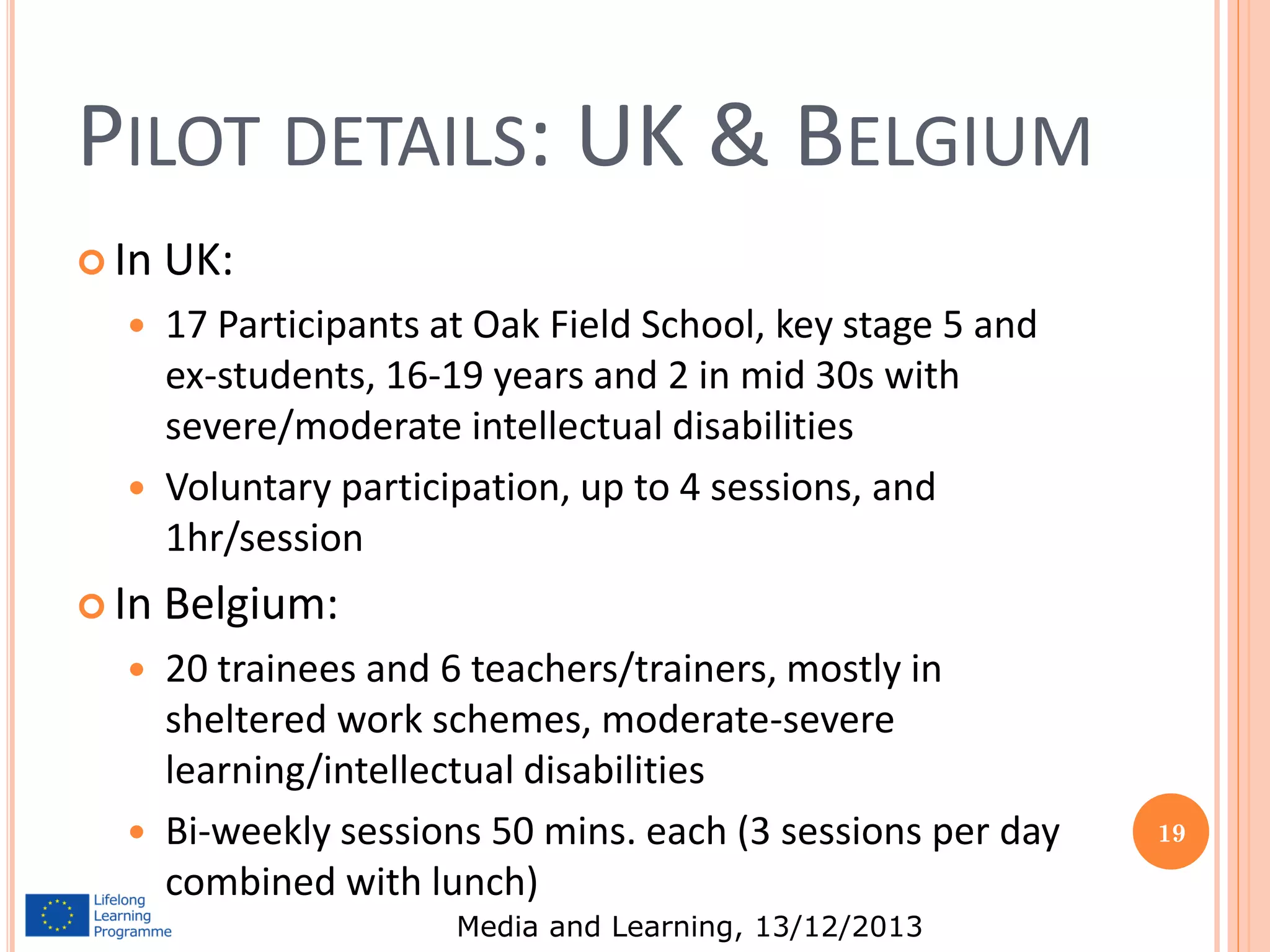 PILOT DETAILS: UK & BELGIUM
 In




 In




UK:
17 Participants at Oak Field School, key stage 5 and
ex-students, 16-19 years and 2 in mid 30s with
severe/moderate intellectual disabilities
Voluntary participation, up to 4 sessions, and
1hr/session

Belgium:
20 trainees and 6 teachers/trainers, mostly in
sheltered work schemes, moderate-severe
learning/intellectual disabilities
Bi-weekly sessions 50 mins. each (3 sessions per day
combined with lunch)
Media and Learning, 13/12/2013

19

 