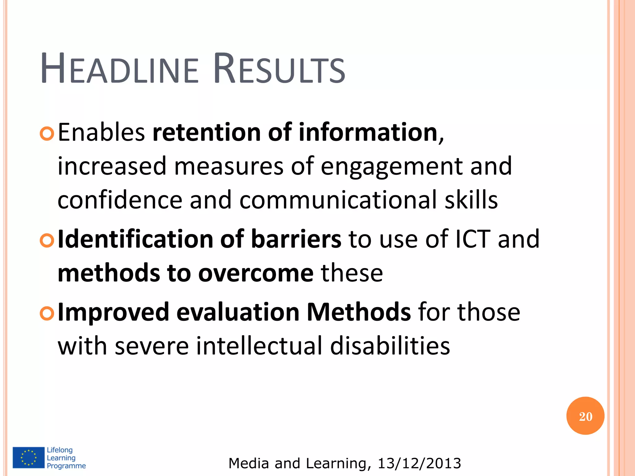 HEADLINE RESULTS
 Enables

retention of information,
increased measures of engagement and
confidence and communicational skills
 Identification of barriers to use of ICT and
methods to overcome these
 Improved evaluation Methods for those
with severe intellectual disabilities
20

Media and Learning, 13/12/2013

 