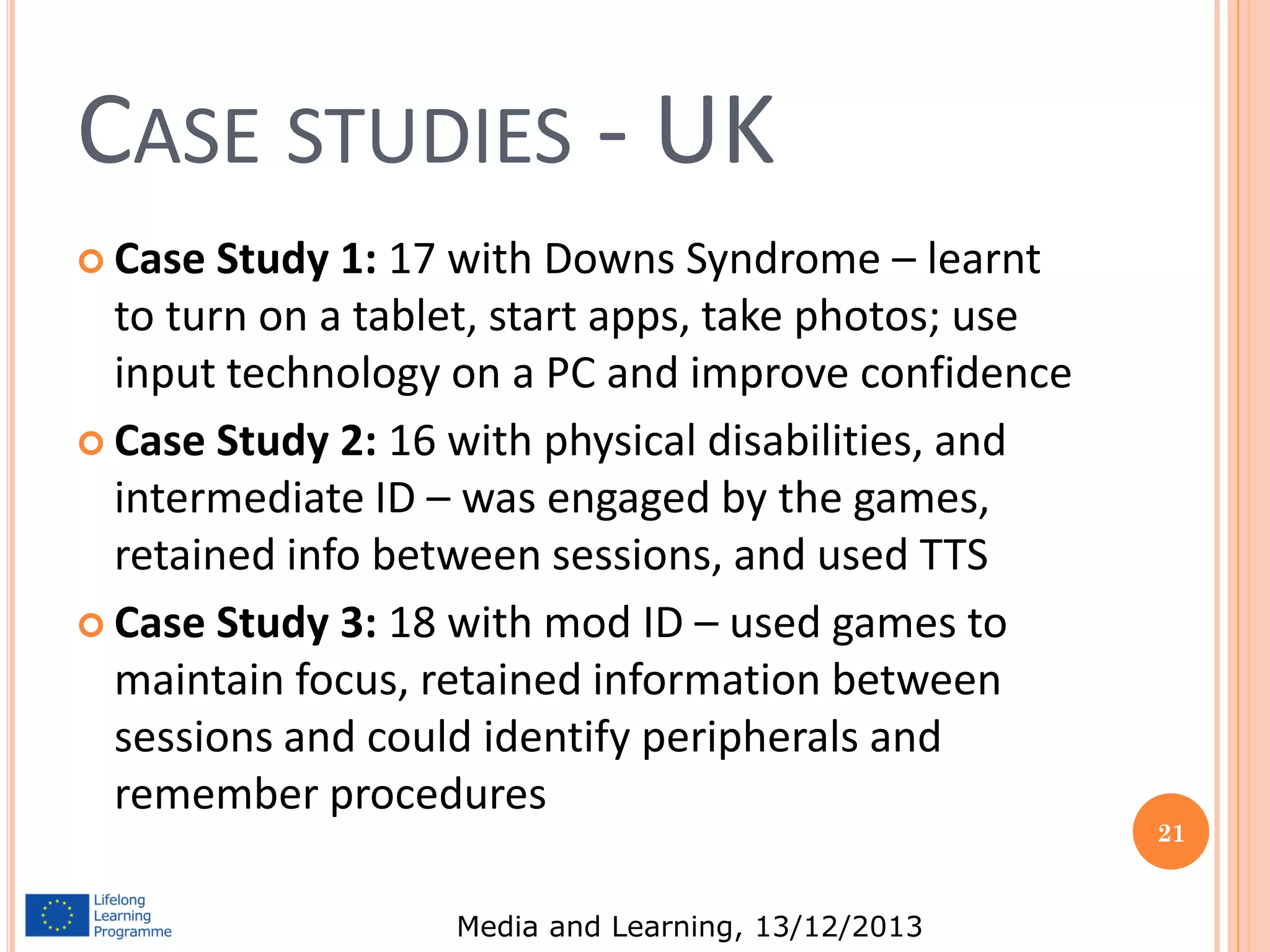 CASE STUDIES - UK
 Case

Study 1: 17 with Downs Syndrome – learnt
to turn on a tablet, start apps, take photos; use
input technology on a PC and improve confidence
 Case Study 2: 16 with physical disabilities, and
intermediate ID – was engaged by the games,
retained info between sessions, and used TTS
 Case Study 3: 18 with mod ID – used games to
maintain focus, retained information between
sessions and could identify peripherals and
remember procedures
Media and Learning, 13/12/2013

21

 