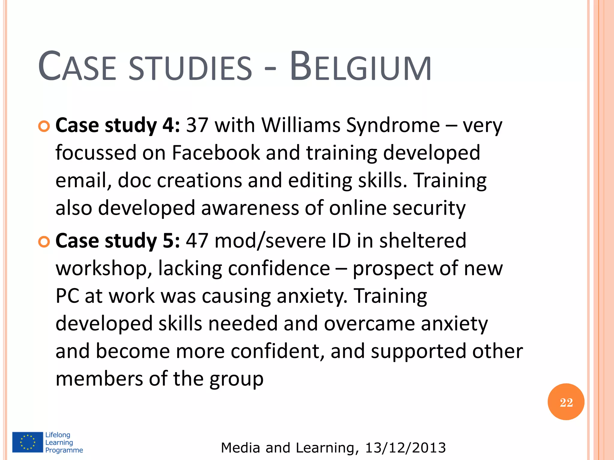 CASE STUDIES - BELGIUM
 Case

study 4: 37 with Williams Syndrome – very
focussed on Facebook and training developed
email, doc creations and editing skills. Training
also developed awareness of online security
 Case study 5: 47 mod/severe ID in sheltered
workshop, lacking confidence – prospect of new
PC at work was causing anxiety. Training
developed skills needed and overcame anxiety
and become more confident, and supported other
members of the group
22

Media and Learning, 13/12/2013

 