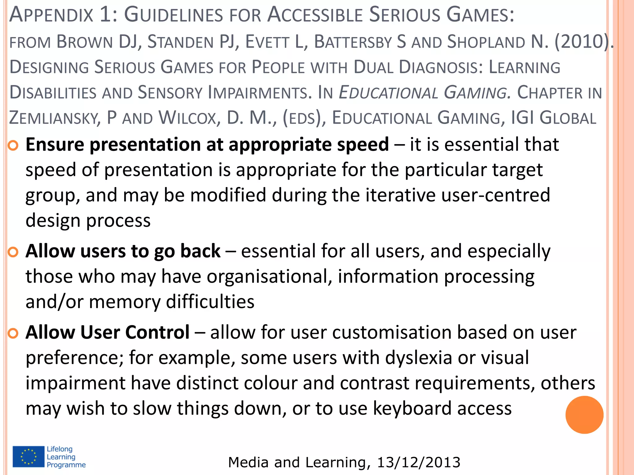 APPENDIX 1: GUIDELINES FOR ACCESSIBLE SERIOUS GAMES:
FROM BROWN DJ, STANDEN PJ, EVETT L, BATTERSBY S AND SHOPLAND N. (2010).

DESIGNING SERIOUS GAMES FOR PEOPLE WITH DUAL DIAGNOSIS: LEARNING
DISABILITIES AND SENSORY IMPAIRMENTS. IN EDUCATIONAL GAMING. CHAPTER IN
ZEMLIANSKY, P AND WILCOX, D. M., (EDS), EDUCATIONAL GAMING, IGI GLOBAL
 Ensure presentation at appropriate speed – it is essential that
speed of presentation is appropriate for the particular target
group, and may be modified during the iterative user-centred
design process
 Allow users to go back – essential for all users, and especially
those who may have organisational, information processing
and/or memory difficulties
 Allow User Control – allow for user customisation based on user
preference; for example, some users with dyslexia or visual
impairment have distinct colour and contrast requirements, others
may wish to slow things down, or to use keyboard access
Media and Learning, 13/12/2013

 