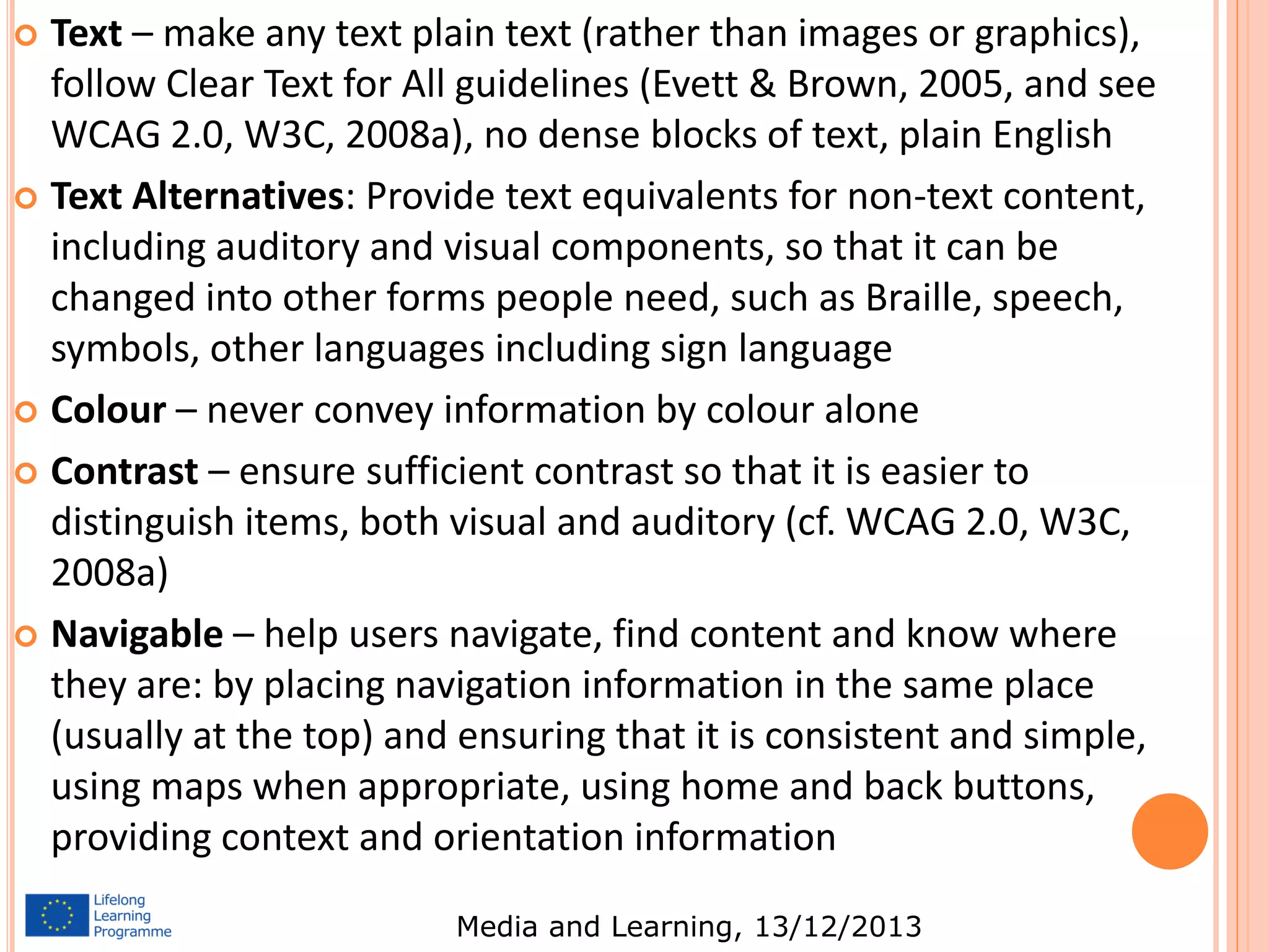 Text – make any text plain text (rather than images or graphics),
follow Clear Text for All guidelines (Evett & Brown, 2005, and see
WCAG 2.0, W3C, 2008a), no dense blocks of text, plain English
 Text Alternatives: Provide text equivalents for non-text content,
including auditory and visual components, so that it can be
changed into other forms people need, such as Braille, speech,
symbols, other languages including sign language
 Colour – never convey information by colour alone
 Contrast – ensure sufficient contrast so that it is easier to
distinguish items, both visual and auditory (cf. WCAG 2.0, W3C,
2008a)
 Navigable – help users navigate, find content and know where
they are: by placing navigation information in the same place
(usually at the top) and ensuring that it is consistent and simple,
using maps when appropriate, using home and back buttons,
providing context and orientation information


Media and Learning, 13/12/2013

 