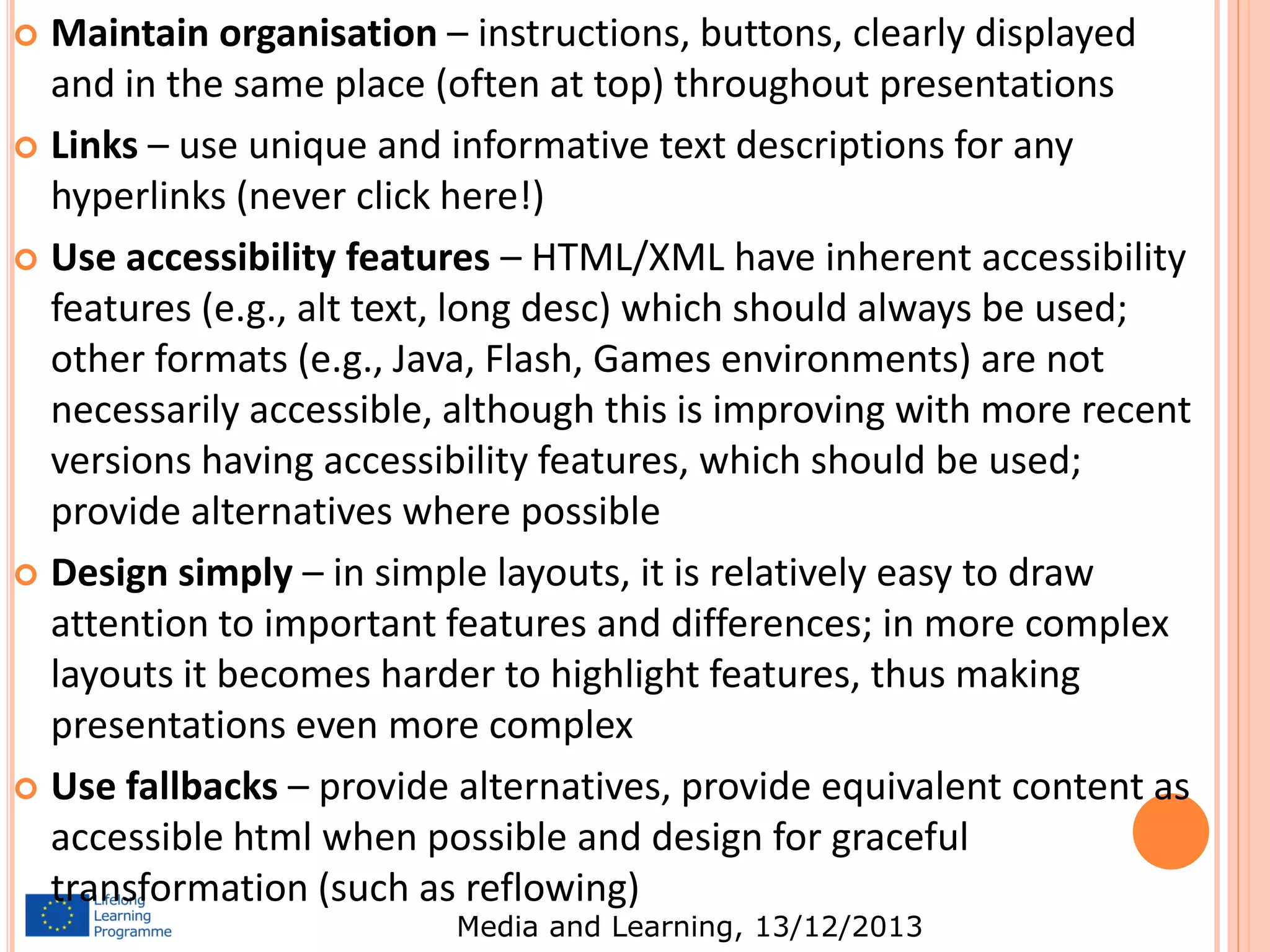 Maintain organisation – instructions, buttons, clearly displayed
and in the same place (often at top) throughout presentations
 Links – use unique and informative text descriptions for any
hyperlinks (never click here!)
 Use accessibility features – HTML/XML have inherent accessibility
features (e.g., alt text, long desc) which should always be used;
other formats (e.g., Java, Flash, Games environments) are not
necessarily accessible, although this is improving with more recent
versions having accessibility features, which should be used;
provide alternatives where possible
 Design simply – in simple layouts, it is relatively easy to draw
attention to important features and differences; in more complex
layouts it becomes harder to highlight features, thus making
presentations even more complex
 Use fallbacks – provide alternatives, provide equivalent content as
accessible html when possible and design for graceful
transformation (such as reflowing)


Media and Learning, 13/12/2013

 