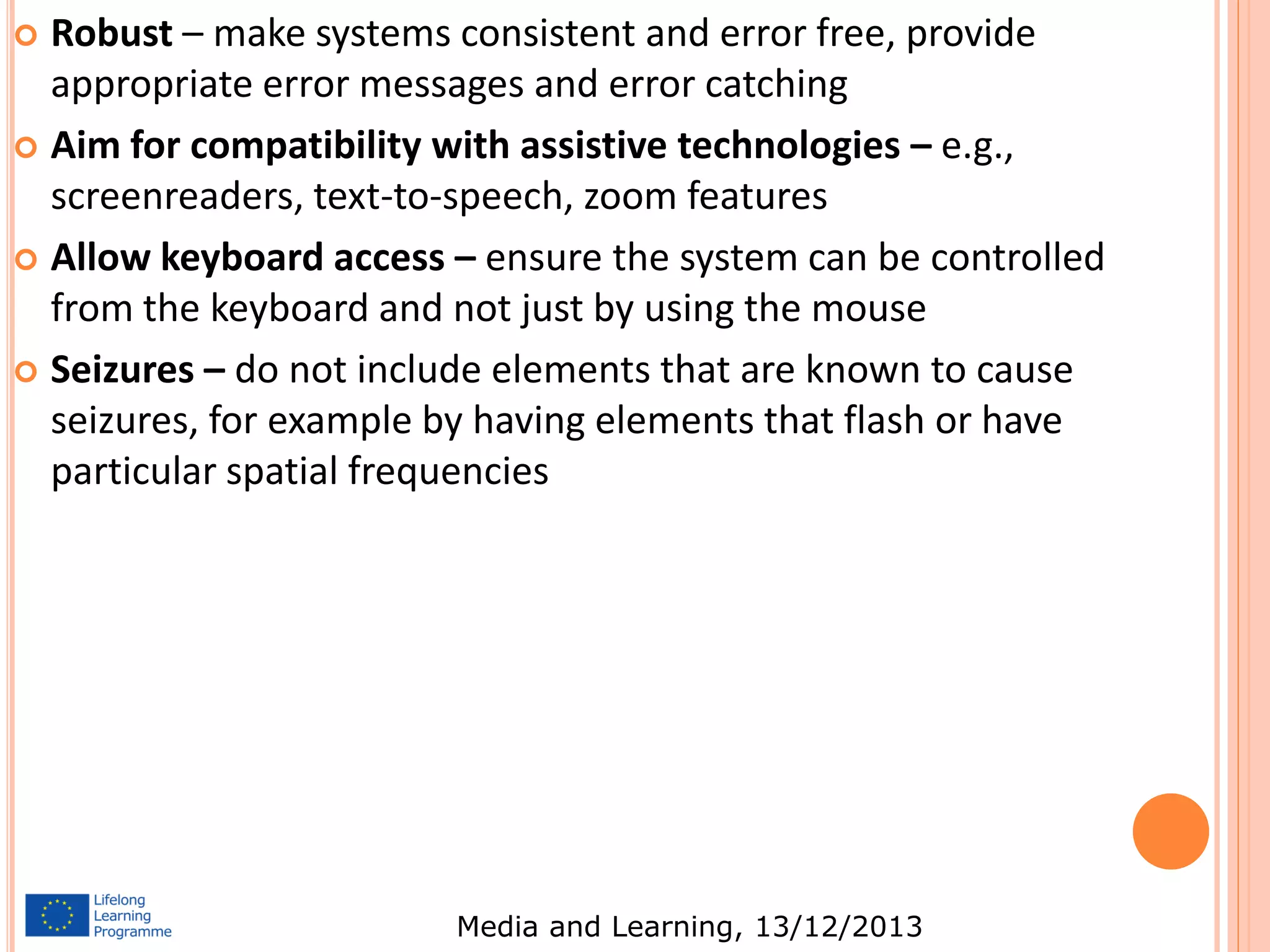 Robust – make systems consistent and error free, provide
appropriate error messages and error catching
 Aim for compatibility with assistive technologies – e.g.,
screenreaders, text-to-speech, zoom features
 Allow keyboard access – ensure the system can be controlled
from the keyboard and not just by using the mouse
 Seizures – do not include elements that are known to cause
seizures, for example by having elements that flash or have
particular spatial frequencies


Media and Learning, 13/12/2013

 