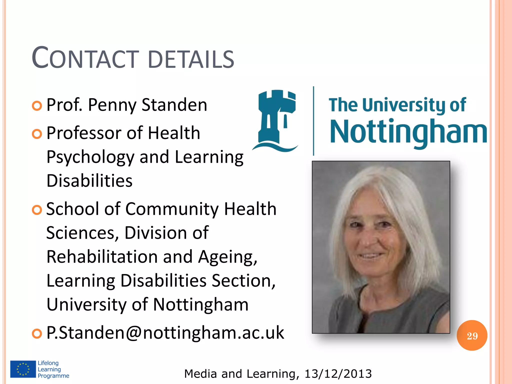 CONTACT DETAILS
 Prof.

Penny Standen
 Professor of Health
Psychology and Learning
Disabilities
 School of Community Health
Sciences, Division of
Rehabilitation and Ageing,
Learning Disabilities Section,
University of Nottingham
 P.Standen@nottingham.ac.uk
Media and Learning, 13/12/2013

29

 
