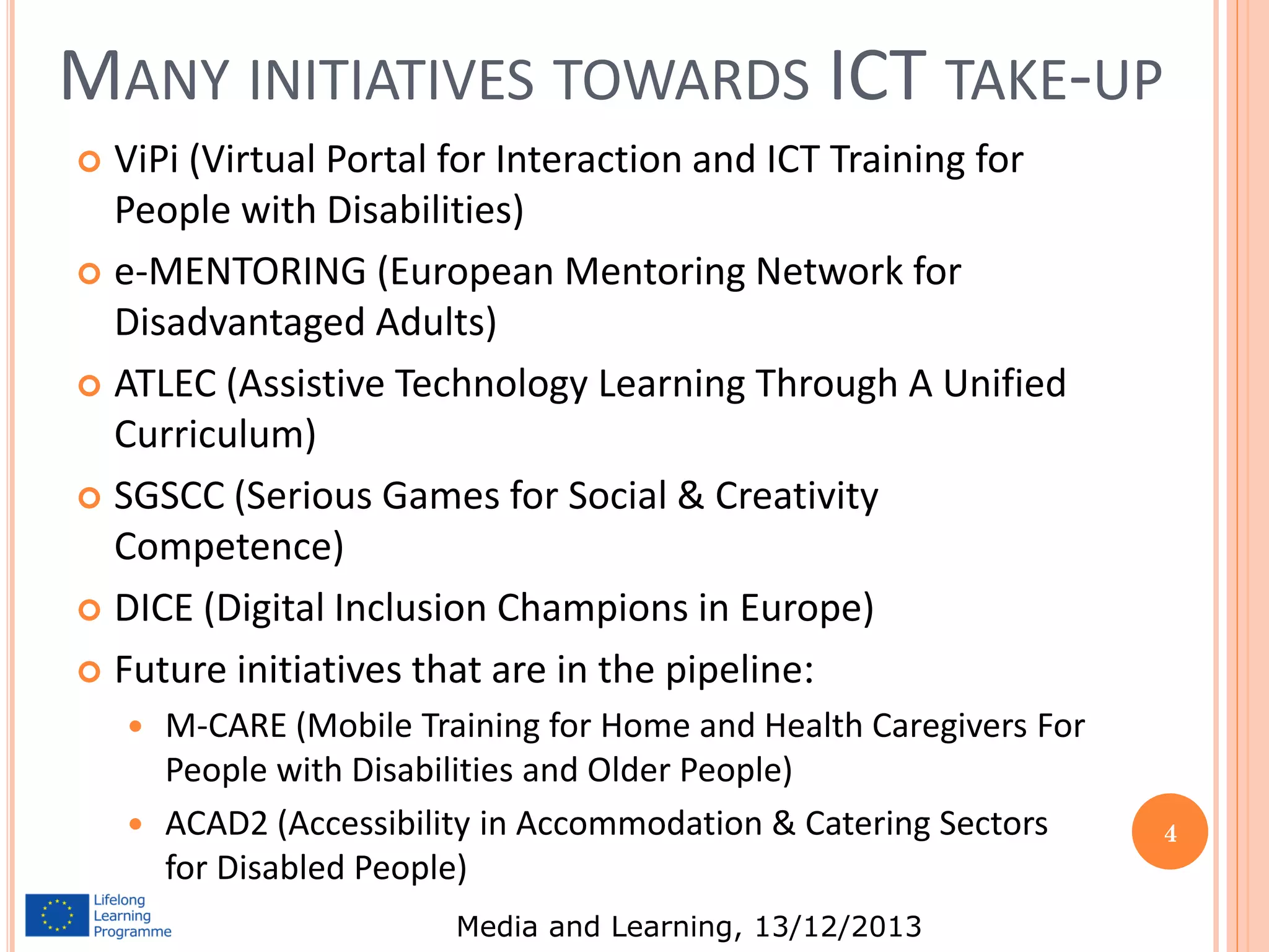 MANY INITIATIVES TOWARDS ICT TAKE-UP
ViPi (Virtual Portal for Interaction and ICT Training for
People with Disabilities)
 e-MENTORING (European Mentoring Network for
Disadvantaged Adults)
 ATLEC (Assistive Technology Learning Through A Unified
Curriculum)
 SGSCC (Serious Games for Social & Creativity
Competence)
 DICE (Digital Inclusion Champions in Europe)
 Future initiatives that are in the pipeline:


M-CARE (Mobile Training for Home and Health Caregivers For
People with Disabilities and Older People)
 ACAD2 (Accessibility in Accommodation & Catering Sectors
for Disabled People)


Media and Learning, 13/12/2013

4

 