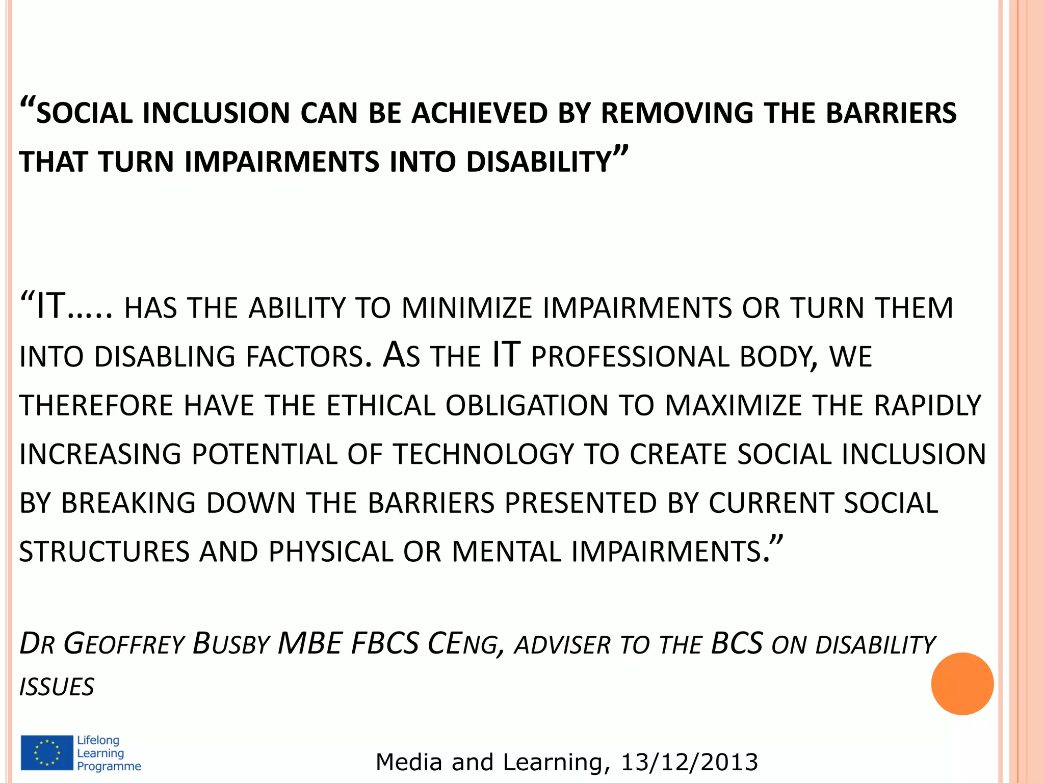 “SOCIAL INCLUSION CAN BE ACHIEVED BY REMOVING THE BARRIERS
THAT TURN IMPAIRMENTS INTO DISABILITY”

“IT….. HAS THE ABILITY TO MINIMIZE IMPAIRMENTS OR TURN THEM
INTO DISABLING FACTORS. AS THE IT PROFESSIONAL BODY, WE
THEREFORE HAVE THE ETHICAL OBLIGATION TO MAXIMIZE THE RAPIDLY
INCREASING POTENTIAL OF TECHNOLOGY TO CREATE SOCIAL INCLUSION
BY BREAKING DOWN THE BARRIERS PRESENTED BY CURRENT SOCIAL
STRUCTURES AND PHYSICAL OR MENTAL IMPAIRMENTS.”

DR GEOFFREY BUSBY MBE FBCS CENG, ADVISER TO THE BCS ON DISABILITY
ISSUES
Media and Learning, 13/12/2013

 