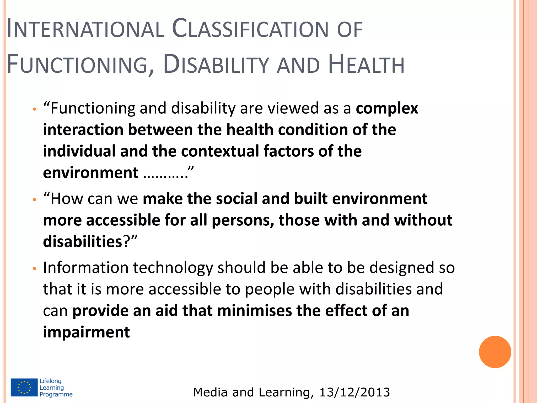 INTERNATIONAL CLASSIFICATION OF
FUNCTIONING, DISABILITY AND HEALTH
•

•

•

“Functioning and disability are viewed as a complex
interaction between the health condition of the
individual and the contextual factors of the
environment ………..”
“How can we make the social and built environment
more accessible for all persons, those with and without
disabilities?”
Information technology should be able to be designed so
that it is more accessible to people with disabilities and
can provide an aid that minimises the effect of an
impairment
Media and Learning, 13/12/2013

 