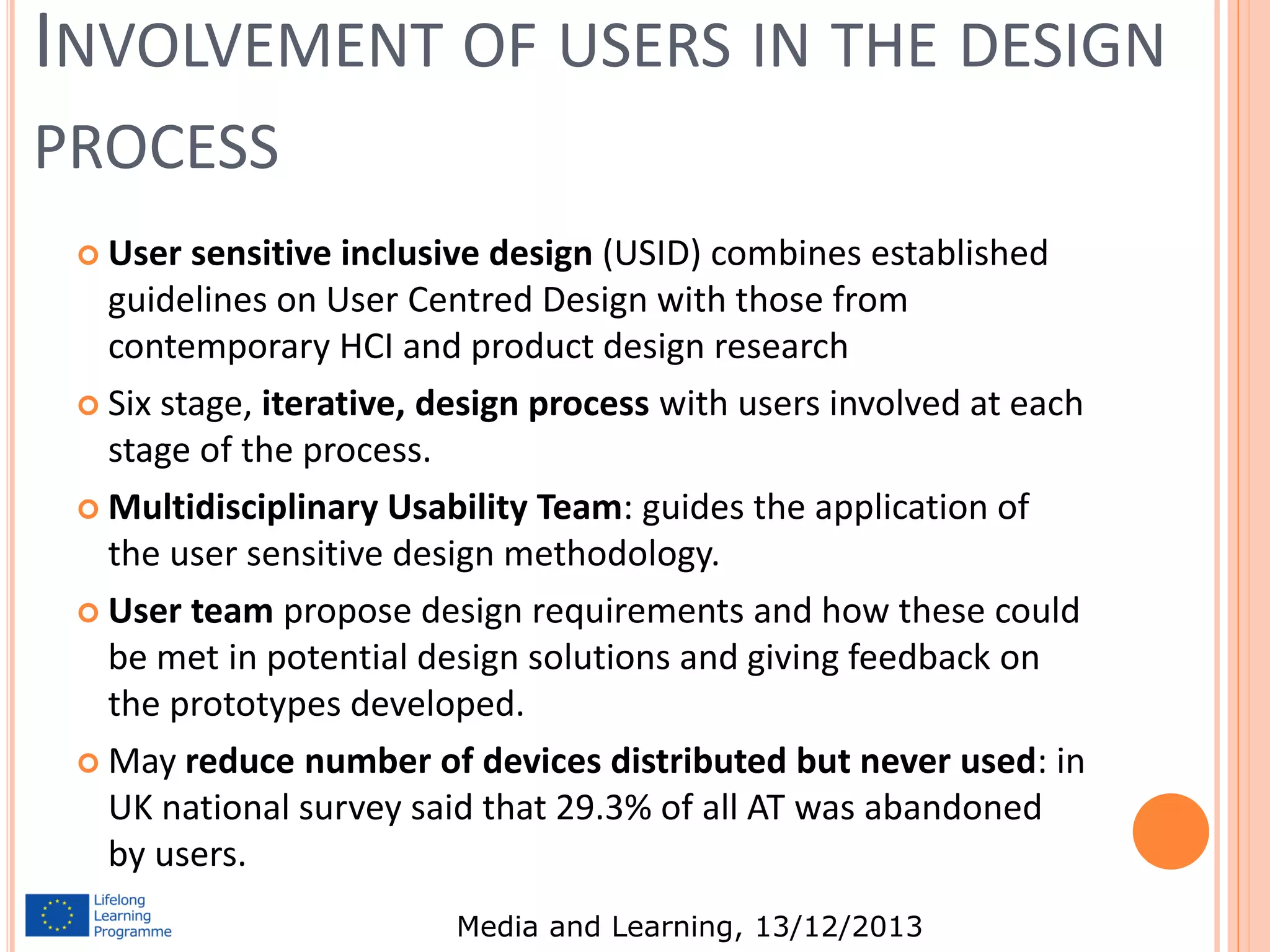 INVOLVEMENT OF USERS IN THE DESIGN
PROCESS
 User

sensitive inclusive design (USID) combines established
guidelines on User Centred Design with those from
contemporary HCI and product design research
 Six stage, iterative, design process with users involved at each
stage of the process.
 Multidisciplinary Usability Team: guides the application of
the user sensitive design methodology.
 User team propose design requirements and how these could
be met in potential design solutions and giving feedback on
the prototypes developed.
 May reduce number of devices distributed but never used: in
UK national survey said that 29.3% of all AT was abandoned
by users.
Media and Learning, 13/12/2013

 