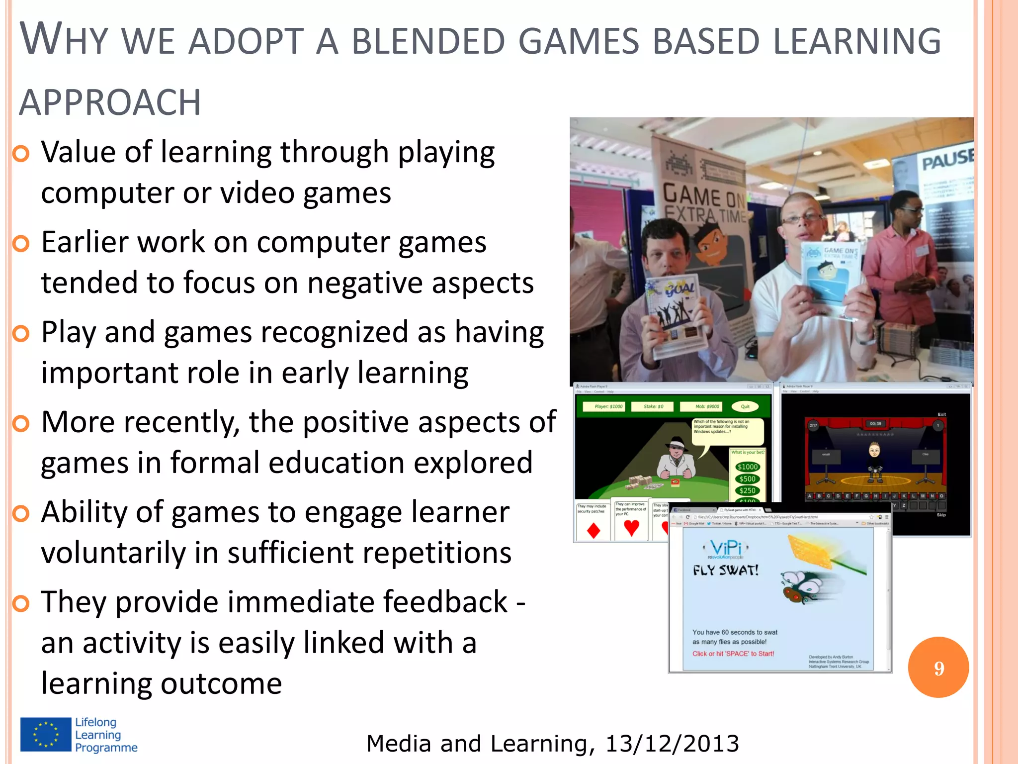 WHY WE ADOPT A BLENDED GAMES BASED LEARNING
APPROACH
Value of learning through playing
computer or video games
 Earlier work on computer games
tended to focus on negative aspects
 Play and games recognized as having
important role in early learning
 More recently, the positive aspects of
games in formal education explored
 Ability of games to engage learner
voluntarily in sufficient repetitions
 They provide immediate feedback an activity is easily linked with a
learning outcome


Media and Learning, 13/12/2013

9

 