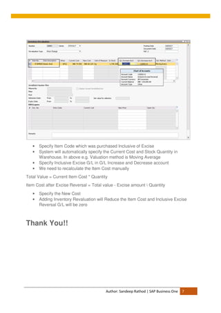 Author: Sandeep Rathod | SAP Business One 7
• Specify Item Code which was purchased Inclusive of Excise
• System will automatically specify the Current Cost and Stock Quantity in
Warehouse. In above e.g. Valuation method is Moving Average
• Specify Inclusive Excise G/L in G/L Increase and Decrease account
• We need to recalculate the Item Cost manually
Total Value = Current Item Cost * Quantity
Item Cost after Excise Reversal = Total value - Excise amount  Quantity
• Specify the New Cost
• Adding Inventory Revaluation will Reduce the Item Cost and Inclusive Excise
Reversal G/L will be zero
Thank You!!
 