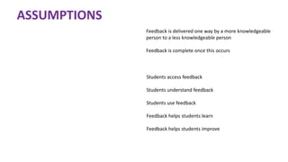 ASSUMPTIONS
Feedback is delivered one way by a more knowledgeable
person to a less knowledgeable person
Feedback is complete once this occurs
Students access feedback
Students understand feedback
Students use feedback
Feedback helps students learn
Feedback helps students improve
 