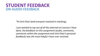 STUDENT FEEDBACK
ON AUDIO FEEDBACK
“Hi Unit Chair (and everyone involved in marking),
I just wanted to say out of all the external uni courses I have
done, the feedback on this assignment (audio, comments,
comments within the assignment and Unit Chair’s personal
feedback) was the most helpful I have ever received.
 
