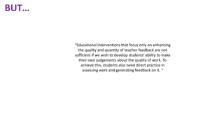 “Educational interventions that focus only on enhancing
the quality and quantity of teacher feedback are not
sufficient if we wish to develop students' ability to make
their own judgements about the quality of work. To
achieve this, students also need direct practice in
assessing work and generating feedback on it. “
BUT…
 