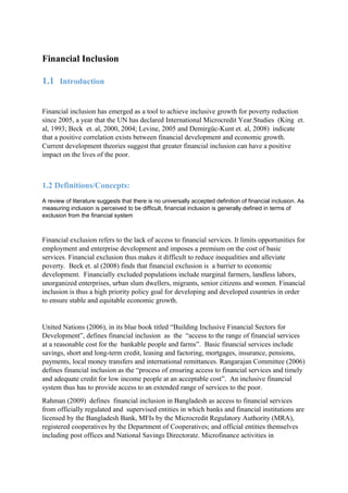 Financial Inclusion
1.1 Introduction
Financial inclusion has emerged as a tool to achieve inclusive growth for poverty reduction
since 2005, a year that the UN has declared International Microcredit Year.Studies (King et.
al, 1993; Beck et. al, 2000, 2004; Levine, 2005 and Demirgüc-Kunt et. al, 2008) indicate
that a positive correlation exists between financial development and economic growth.
Current development theories suggest that greater financial inclusion can have a positive
impact on the lives of the poor.
1.2 Definitions/Concepts:
A review of literature suggests that there is no universally accepted definition of financial inclusion. As
measuring inclusion is perceived to be difficult, financial inclusion is generally defined in terms of
exclusion from the financial system
Financial exclusion refers to the lack of access to financial services. It limits opportunities for
employment and enterprise development and imposes a premium on the cost of basic
services. Financial exclusion thus makes it difficult to reduce inequalities and alleviate
poverty. Beck et. al (2008) finds that financial exclusion is a barrier to economic
development. Financially excluded populations include marginal farmers, landless labors,
unorganized enterprises, urban slum dwellers, migrants, senior citizens and women. Financial
inclusion is thus a high priority policy goal for developing and developed countries in order
to ensure stable and equitable economic growth.
United Nations (2006), in its blue book titled “Building Inclusive Financial Sectors for
Development”, defines financial inclusion as the “access to the range of financial services
at a reasonable cost for the bankable people and farms”. Basic financial services include
savings, short and long-term credit, leasing and factoring, mortgages, insurance, pensions,
payments, local money transfers and international remittances. Rangarajan Committee (2006)
defines financial inclusion as the “process of ensuring access to financial services and timely
and adequate credit for low income people at an acceptable cost”. An inclusive financial
system thus has to provide access to an extended range of services to the poor.
Rahman (2009) defines financial inclusion in Bangladesh as access to financial services
from officially regulated and supervised entities in which banks and financial institutions are
licensed by the Bangladesh Bank, MFIs by the Microcredit Regulatory Authority (MRA),
registered cooperatives by the Department of Cooperatives; and official entities themselves
including post offices and National Savings Directorate. Microfinance activities in
 