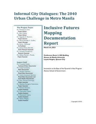 The Project Team
Dr. Antonio La Vina
Project Adviser
Dr. Jean Caleda
Project Adviser
Dr. Segundo E. Romero,
Project Director
Dr. Marie Danielle V. Guillen,
Project Manager
Ms. Aurma Manlangit
Co-Facilitator
Ms. Jessica-Dator Bercilla,
Senior Research Associate
Mr. Lorenzo Cordova Jr.,
Research Associate
Ms. Althea Muriel L. Pineda,
Project Associate
Support Staff:
Ms. Creselda Doble,
Technical Writer/ Documentor
Ms. Cody Cavestany
Main Documentor
Mr. Herbert Navasca
Photo/Video Documentor
Mr. Andre Immanuel Quintos
Photo/Video Documentor and
Social Media Administrator
Ms. Joan Therese Domingo,
Project Associate
Ms. Aletheia Kerygma Valenciano,
Project Associate
Mr. Richard Antonio,
Student Assistant
Ms. Charmaine Tobes,
Student Assistant
Mr. Dhenmark Valera,
Student Assistant
Ms. Alaina Villegas,
Student Assistant
	
  
Informal	
  City	
  Dialogues:	
  The	
  2040	
  
Urban	
  Challenge	
  in	
  Metro	
  Manila	
  
	
  
Inclusive	
  Futures	
  
Mapping	
  	
  
Documentation	
  
Report	
  
March	
  5-­‐6,	
  2013	
  
	
  
Conference Room 5, ISO Building
Ateneo de Manila University
Loyola Heights, Quezon City
Innovation at the Base of the Pyramid in Asia Program
Ateneo School of Government
Copyright © 2013
 