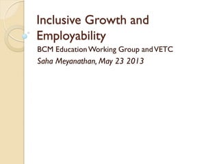 Inclusive Growth and
Employability
BCM EducationWorking Group andVETC
Saha Meyanathan, May 23 2013
 
