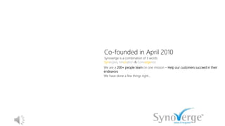 Co-founded in April 2010
Synoverge is a combination of 3 words
Synergies, Innovation & Convergence
We are a 200+ people team on one mission – Help our customers succeed in their
endeavors
We have done a few things right…
 