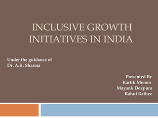 INCLUSIVE GROWTH INITIATIVES IN INDIA  Under the guidance of  Dr. A.K. Sharma Presented By Kartik Menon  Mayank Devpura Rahul Rathee 