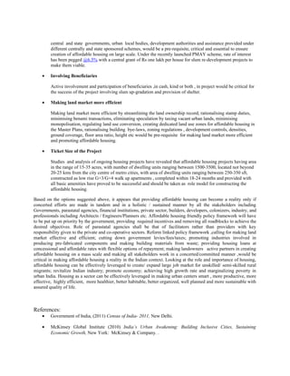 central and state governments, urban local bodies, development authorities and assistance provided under
different centrally and state sponsored schemes, would be a pre-requisite, critical and essential to ensure
creation of affordable housing on large scale. Under the recently launched PMAY scheme, rate of interest
has been pegged @6.5% with a central grant of Rs one lakh per house for slum re-development projects to
make them viable.
• Involving Beneficiaries
Active involvement and participation of beneficiaries ,in cash, kind or both , in project would be critical for
the success of the project involving slum up-gradation and provision of shelter.
• Making land market more efficient
Making land market more efficient by streamlining the land ownership record, rationalising stamp duties,
minimising benami transactions, eliminating speculation by taxing vacant urban lands, minimising
monopolisation, regulating land use conversion, creating dedicated land use zones for affordable housing in
the Master Plans, rationalising building bye-laws, zoning regulations , development controls, densities,
ground coverage, floor area ratio, height etc would be pre-requisite for making land market more efficient
and promoting affordable housing.
• Ticket Size of the Project
Studies and analysis of ongoing housing projects have revealed that affordable housing projects having area
in the range of 15-35 acres, with number of dwelling units ranging between 1500-3500, located not beyond
20-25 kms from the city centre of metro cities, with area of dwelling units ranging between 250-350 sft,
constructed as low rise G+3/G+4 walk up apartments , completed within 18-24 months and provided with
all basic amenities have proved to be successful and should be taken as role model for constructing the
affordable housing.
Based on the options suggested above, it appears that providing affordable housing can become a reality only if
concerted efforts are made in tandem and in a holistic / sustained manner by all the stakeholders including
Governments, parastatal agencies, financial institutions, private sector, builders, developers, colonizers, industry, and
professionals including Architects / Engineers/Planners etc. Affordable housing friendly policy framework will have
to be put up on priority by the government, providing required incentives and removing all roadblocks to achieve the
desired objectives. Role of parastatal agencies shall be that of facilitators rather than providers with key
responsibility given to the private and co-operative sectors. Reform linked policy framework ,calling for making land
market effective and efficient; cutting down government levies/fees/taxes; promoting industries involved in
producing pre-fabricated components and making building materials from waste; providing housing loans at
concessional and affordable rates with flexible options of repayment; making landowners active partners in creating
affordable housing on a mass scale and making all stakeholders work in a concerted/committed manner ,would be
critical in making affordable housing a reality in the Indian context. Looking at the role and importance of housing,
affordable housing can be effectively leveraged to create/ expand large job market for unskilled/ semi-skilled rural
migrants; revitalize Indian industry; promote economy; achieving high growth rate and marginalizing poverty in
urban India. Housing as a sector can be effectively leveraged in making urban centers smart , more productive, more
effective, highly efficient, more healthier, better habitable, better organized, well planned and more sustainable with
assured quality of life.
References:
• Government of India, (2011) Census of India- 2011, New Delhi.
• McKinsey Global Institute (2010) India’s Urban Awakening: Building Inclusive Cities, Sustaining
Economic Growth, New York: McKinsey & Company. .
 