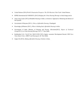 • United Nations (2014) World Urbanization Prospects: The 2014 Revision, New York: United Nations.
• KPMG International & NAREDCO ,(2012) Bridging the Urban Housing Shortage in India:kmpg.com/in
• Jones Lang Lasale (2012),Affordable Housing in India- an Inclusive Approach to Sheltering the Bottom of
the Pyramid
• Government of Haryana (2013) , Policy of Affordable Housing: Chandigarh
• Knowledge @Wharton (2012 ), What is Holding Back Affordable Housing in India:
• Government of India, Ministry of Housing and Poverty Alleviation(2012), Report of Technical
Group(TG12) on Urban Housing Shortage 2012-17: New Delhi
• Kulshrestha S K ( Vol.22 No.3 MAY-JUNE 2015), Spatio- economic Development Record, SDR News
Notes-Smart Cities, AMRUT and Housing for All: New Delhi.
• Gupta J K (2014), Making Affordable Housing A Reality in India,
he study: ‘Bridging the Urba
Urban Housing
 