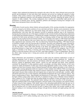 compete; where unplanned development has emerged as the order of the day; where informal sector govern the
growth and development of cities and where basic amenities and services are eluding the majority of urban
residents. Urban centres continue to face problems of acute housing shortage and rapid uncontrolled growth
resulting into haphazard expansion with sub-standard infrastructure, adversely impacting the quality of life of
majority of urban residents. The existing inadequacies have resulted into uncontrolled rapid growth and
proliferation of informal sector. Poverty, population, pollution and inadequate housing have emerged as the
major issues and greatest threat to the urban living.
Housing
As provider of social security, distinct identity and assured quality of life, securing ownership of an appropriate
home has emerged as the lifetime ambition of every individual and family. Besides social connotations, housing
has major economic implications for both human beings and nations. Being one of the key promoter of
industrialization, with more than 290 industries involved in producing materials used in the construction,
housing has been found to be one of the largest contributor to the economy besides providing large employment
to both skilled and unskilled manpower. Considering the multiple connotations, providing housing has emerged
as priority for both society and nation. In order to focus on housing, number of steps were taken and housing
policies were put in place by the Government of India.. First such policy put in place in 1988 aimed at providing
shelter to all with the objective that every family must have a dwelling unit of appropriate quality and space,
duly supported by basic amenities of life. This was followed by National Housing Policy, 1994 which focused
on transition of public sector role from provider to facilitator. The policy also enlarged the scope of housing by
making it integral part of neighborhood and city. However, National Urban Housing and Habitat Policy 2007,
was the first policy, which made urban housing as the theme and emphasized the need for providing and
promoting housing on a large scale in urban areas with priority for EWS and LIG categories. June 25, 2015
marks a watershed in the history of housing with Prime Minister launching Pradhan Mantri Awas Yojna
(PMAY) to provide housing to all by the year 2022, when India completes 75 years of independence. Based on
the efforts made, housing sector is being given priority and ranks high on the agenda of state and central
Governments.
Rapid urbanization and concentration of population in urban areas has numerous implications in terms of
creating appropriate level of spaces for living and working besides creating institutions for healthcare,
education, entertainment, trade and commerce and Industry which have their specific context in urban setting.
However, getting an appropriate shelter remains priority for each individual and family. Since migration
constitutes fair proportion of urban population growth, accordingly, providing shelter becomes all the more
critical for orderly development of urban areas and providing appropriate quality of life. In India, majority of
migrants are from lower economic strata of financial pyramid with poor capacity and ability to rent a house etc
which makes securing appropriate shelter for majority of urban residents more difficult. With ever-rising land
and building material prices besides large financial resources required for creating appropriate shelter through
legal means, the poor urban residents and rural migrants have no option but to encroach upon available public
and derelict land in the city to create temporary and makeshift arrangements due to poor financial capacity. This
leads to mushrooming of slums, jhugi jhompris and shantytowns in urban areas. This pattern of urban growth
has high visibility in large urban centres with 54% of population living in slums in Mumbai whereas Kolkata’s
share is placed at 33%. In India more than 60 million people are residents of slums and shanty towns and the
proportion is increasing rapidly. The makeshift shelter, lacking in the basic necessities of life and proper air,
light and ventilation leads to poor health and hygiene, with poor quality of life emerging as the natural corollary
of urban living for these migrants. With shelter made on the encroached public/private land, the poor are in
perpetual fear of being displaced by the parastatal agencies with possible destruction of makeshift shelter. The
fear of demolition acts as a major deterrent for poor to improve their shelter, with savings available at their
disposal, leading to ever increasing housing shortage with gap between demand and supply getting wider and
wider.
Housing Shortage
Technical Group constituted by Ministry of Housing and Poverty Alleviation (MHPUA), estimated urban
housing shortage at 24.71 million dwelling units at the end of 10th
Five Year Plan for 66.30 million urban
 
