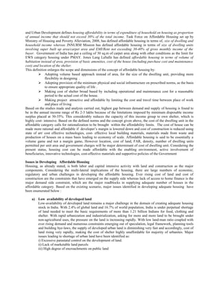 and Urban Development defines housing affordability in terms of expenditure of household on housing as proportion
of annual income that should not exceed 30% of the total income. Task Force on Affordable Housing set up by
Ministry of Housing and Poverty Alleviation, 2008, has defined affordable housing in terms of, size of dwelling and
household income whereas JNNURM Mission has defined affordable housing in terms of size of dwelling units
involving super built up area/carpet area and EMI/Rent not exceeding 30-40% of gross monthly income of the
buyer. Government of India has put a ceiling of 30 sq.m of carpet area along with other conditions as the limit for
EWS category housing under PMAY. Jones Lang LaSalle has defined affordable housing in terms of volume of
habitation instead of area, provision of basic amenities, cost of the house (including purchase cost and maintenance
cost) and location of the shelter.
This definition enlarges the scope and dimensions of the concept of affordable housing by:
 Adopting volume based approach instead of area, for the size of the dwelling unit, providing more
flexibility in designing .
 Adopting provision of the minimum physical and social infrastructure on prescribed norms, as the basis
to ensure appropriate quality of life .
 Making cost of shelter broad based by including operational and maintenance cost for a reasonable
period to the actual cost of the house.
 Making project attractive and affordable by limiting the cost and travel time between place of work
and place of living
Based on the studies made and analysis carried out, highest gap between demand and supply of housing is found to
be in the annual income range of Rs 2-3 lakhs because of the limitations imposed by minimum disposable income
surplus placed at 30-35%. This considerably reduces the capacity of this income group to own shelter, which is
highly cost- intensive. Based on the defined norms and the concept given above, the cost of the dwelling unit in the
affordable category calls for rationalization to be brought within the affordability limits. The cost of house can be
made more rational and affordable if developer’s margin is lowered down and cost of construction is reduced using
state of art/ cost effective technologies, cost- effective local building materials, materials made from waste and
production of houses on a mass basis leading to economy of scale. Affordable housing is said to be essentially a
volume game and not a margin game. However location, cost of land, FAR, density, number of dwelling units
permitted per unit area and government charges will be major determinant of cost of dwelling unit. Considering the
present status, housing cost can be made affordable with the enabling environment, active involvement of
beneficiaries, innovative technologies, cost-effective materials and supportive policies of the Government
Issues in Developing Affordable Housing
Housing, as already stated, is both labor and capital intensive activity with land and construction as the major
components. Considering the multi-lateral implications of the housing, there are large numbers of economic,
regulatory and urban challenges in developing the affordable housing. Ever rising cost of land and cost of
construction are the constraints that have emerged on the supply side whereas lack of access to home finance is the
major demand side constraint, which are the major roadblocks in supplying adequate number of houses in the
affordable category. Based on the existing scenario, major issues identified in developing adequate housing have
been enumerated below :
a) Low availability of developed land
Low-availability of developed land remains a major challenge in the domain of creating adequate housing
stock in India. With 2.4% of global land and 16.7% of world population, India is under perpetual shortage
of land needed to meet the basic requirements of more than 1.21 billion Indians for food, clothing and
shelter. With rapid urbanization and industrialization, asking for more and more land to be brought under
non-agricultural uses, the pressure on the land is increasing rapidly. With low land-man ratio coupled with
ever rising demand and numerous constraints emerging out of speculation, legal framework, planning tools
and building bye-laws, the supply of developed urban land is diminishing very fast and accordingly, cost of
land rising very rapidly, making the cost of shelter highly unaffordable for majority of urbanites. Major
issues leading to shortage of urban land have been identified as:
i) Excessive parastatal control on the development of land.
ii) Lack of marketable land parcels
iii) High degree of encroachments on public land
 