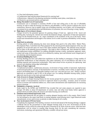 iv) Poor land information system
v) Cumbersome legal and procedural framework for sourcing land
vi) Restrictions imposed by the planning mechanism including master plans, zonal plans etc
vii) Restrictive government policies and approach
b) Rising Threshold Cost of Construction
Construction cost is estimated to constitute 50-60% of the total selling price in the case of affordable
housing. In order to make the housing cost-effective and affordable, it will be critical to optimize the cost of
construction. However, due to rapidly rising cost of building materials, cost of labor, cost of transportation,
government levies and globalization and liberalization of economies, the cost of housing is rising rapidly.
c) High degree of Government charges
Charges levied by the parastatal agencies for granting change of land use, approval of the layout and
building plan, licensing fee, internal and external development charges, registration of land and registration
charges for the finished house etc are major contributors to the escalation of the cost of the house. These
would need rationalization and brought to the realistic level in order to promote affordability in the housing
sector.
d) Rigid land use planning
Existing pattern of urban planning has done more damage than good to the urban fabric .Master Plans,
Development Plans, Controlled Area Plans prepared for the rational growth and development of the city and
periphery do not provide space for most of the urban residents and migrants. The informal sector and poor
find no place in the planning process/strategies. This leads to their exclusion and their demand for shelter
and employment remain unfulfilled. For making affordable housing a reality, mechanism, approach, intent,
content and scope of these plans need to be re-defined by making poor and informal sector integral part of
city planning and development process.
e) Irrational Building Bye-Laws
Existing Building bye-laws and subdivision regulations are fast leading to emergence of large number of
operational inefficiencies in land utilization, poor space utilization, use of cost-effective and state of art
building materials and construction technologies .They need critical review on priority for optimizing land
resource and adopting cutting edge technologies.
f) Delay in Project Approvals
Complicated procedures, cumbersome processes, involvement of large number of personnel, duplications
of processes/procedures and lack of decentralization of powers, invariably result in delay in approving the
projects and building plans (16-24months) leading to time over- runs and cost over- runs . Delays in project
approvals are estimated to add 25-30% to the project cost. For making affordable housing reality, project
approvals must be put on fast track and made time bound.
g) Lack of access to cheaper housing finance
Lack of access to cheaper housing finance for low income groups has its genesis in the non- availability of
large number of documentations involved in approvals based on providing securities, proof of assured
sources of income and residential address etc, which needs rationalization and simplification for increasing
access to housing.
h) Multiplicity of agencies involved
Study made by the KPMG and NAREDCO has revealed that real estate projects are required to pass
through 150 tables in about 40 departments of central, state and urban local bodies before approval is
granted which invariably delays the projects and makes housing cost-inefficient.
i) Outdated and irrational legal frame work
Existing legal framework has put spokes in creating adequate housing stock in the country. Rent Control
Act has emerged as the major road block in creating adequate rental housing stock. Legal framework needs
rationalization, review and revision on priority to make housing for all a reality
j) Non- involvement of Private Sector
Considering the magnitude of the backlog, resources involved and spread of the housing shortage, it appears
a difficult task for the government to create adequate housing stock of its own. Involvement of all the
stakeholders will be critical for achieving the goal of housing for all. Role of private sector, which has been
marginalized, will be critical in creating large housing stock for the poor considering the resources,
innovations, technology and operational efficiency available with private sector.
 