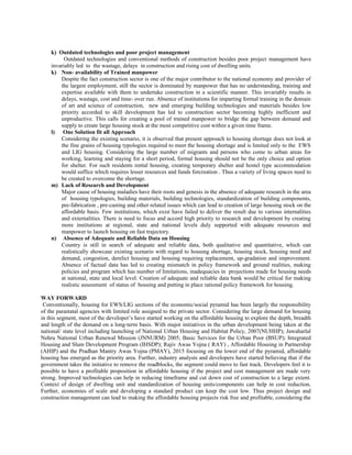 k) Outdated technologies and poor project management
Outdated technologies and conventional methods of construction besides poor project management have
invariably led to the wastage, delays in construction and rising cost of dwelling units.
k) Non- availability of Trained manpower
Despite the fact construction sector is one of the major contributor to the national economy and provider of
the largest employment, still the sector is dominated by manpower that has no understanding, training and
expertise available with them to undertake construction in a scientific manner. This invariably results in
delays, wastage, cost and time- over run. Absence of institutions for imparting formal training in the domain
of art and science of construction, new and emerging building technologies and materials besides low
priority accorded to skill development has led to construction sector becoming highly inefficient and
unproductive. This calls for creating a pool of trained manpower to bridge the gap between demand and
supply to create large housing stock at the most competitive cost within a given time frame.
l) One Solution fit all Approach
Considering the existing scenario, it is observed that present approach to housing shortage does not look at
the fine grains of housing typologies required to meet the housing shortage and is limited only to the EWS
and LIG housing. Considering the large number of migrants and persons who come to urban areas for
working, learning and staying for a short period, formal housing should not be the only choice and option
for shelter. For such residents rental housing, creating temporary shelter and hostel type accommodation
would suffice which requires lesser resources and funds forcreation . Thus a variety of living spaces need to
be created to overcome the shortage.
m) Lack of Research and Development
Major cause of housing maladies have their roots and genesis in the absence of adequate research in the area
of housing typologies, building materials, building technologies, standardization of building components,
pre-fabrication , pre-casting and other related issues which can lead to creation of large housing stock on the
affordable basis. Few institutions, which exist have failed to deliver the result due to various internalities
and externalities. There is need to focus and accord high priority to research and development by creating
more institutions at regional, state and national levels duly supported with adequate resources and
manpower to launch housing on fast trajectory.
n) Absence of Adequate and Reliable Data on Housing
Country is still in search of adequate and reliable data, both qualitative and quantitative, which can
realistically showcase existing scenario with regard to housing shortage, housing stock, housing need and
demand, congestion, derelict housing and housing requiring replacement, up-gradation and improvement.
Absence of factual data has led to creating mismatch in policy framework and ground realities, making
policies and program which has number of limitations, inadequacies in projections made for housing needs
at national, state and local level. Creation of adequate and reliable data bank would be critical for making
realistic assessment of status of housing and putting in place rational policy framework for housing.
WAY FORWARD
Conventionally, housing for EWS/LIG sections of the economic/social pyramid has been largely the responsibility
of the parastatal agencies with limited role assigned to the private sector. Considering the large demand for housing
in this segment, most of the developer’s have started working on the affordable housing to explore the depth, breadth
and length of the demand on a long-term basis. With major initiatives in the urban development being taken at the
national/ state level including launching of National Urban Housing and Habitat Policy, 2007(NUHHP); Jawaharlal
Nehru National Urban Renewal Mission (JNNURM) 2005; Basic Services for the Urban Poor (BSUP); Integrated
Housing and Slum Development Program (IHSDP); Rajiv Awas Yojna ( RAY) , Affordable Housing in Partnership
(AHIP) and the Pradhan Mantry Awas Yojna (PMAY), 2015 focusing on the lower end of the pyramid, affordable
housing has emerged as the priority area. Further, industry analysts and developers have started believing that if the
government takes the initiative to remove the roadblocks, the segment could move to fast track. Developers feel it is
possible to have a profitable proposition in affordable housing if the project and cost management are made very
strong. Improved technologies can help in reducing timeframe and cut down cost of construction to a large extent.
Context of design of dwelling unit and standardization of housing units/components can help in cost reduction.
Further, economies of scale and developing a standard product can keep the cost low. Thus project design and
construction management can lead to making the affordable housing projects risk free and profitable, considering the
 
