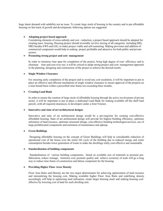 huge latent demand with salability not an issue. To create large stock of housing in the country and to put affordable
housing on fast track of growth and development, following options are suggested:
• Adopting project based approach
Considering elements of cross-subsidy and cost - reduction, a project based approach should be adopted for
creating mass housing. Housing project should invariably involve mixing of all categories including HIG,
MIG besides EWS and LIG, to make project viable and self-sustaining. Making provision and addition of
commercial component would help in making project profitable and attractive for both public and private
sectors.
• Promoting strong project and cost- management
In order to minimise time span for completion of the project, bring high degree of cost- efficiency and to
eliminate time and cost-over run, it will be critical to adopt strong project and cost- management approach
in the planning, designing and construction of the project to achieve the desired results.
• Single Window Clearance
For ensuring early completion of the project and to avoid any cost escalation, it will be important to put in
place an effective and efficient mechanism of single window clearance to ensure approval of the projects on
a time bound basis within a prescribed time frame not exceeding three months.
• Creating Land Bank
In order to ensure the creation of large stock of affordable housing through the active involvement of private
sector, it will be important to put in place a dedicated Land Bank for making available off the shelf land
parcels ,with all required clearances, to developers under a Joint Venture .
• Innovative and state of art architectural designs
Innovative and state of art architectural design would be a pre-requisite for creating cost-effective
affordable housing. State of art architectural design will provide for highest building efficiency, optimum
utilization of land resource, optimum structural design, cost-effective building technologies/services, use of
large prefabricated components and minimum of maintenance and upkeep.
• Green Buildings
Designing affordable housing on the concept of Green Buildings will help in considerable reduction of
operational cost of the house over the entire life cycle of the building due to reduced energy and water
consumption besides lower generation of waste to make the dwellings really cost-effective and sustainable.
• Standardisation of building components
Standardisation of various building components, based on available size of materials to promote pre-
fabrication, reduce wastage, minimise cost, promote quality and achieve economy of scale will go a long
way to reduce time frame of construction and labour component for the housing.
• Providing Higher Floor Area/ Density
Floor Area Ratio and Density are the two major determinants for achieving optimization of land resource
and rationalizing the housing cost. Making available higher Floor Area Ratio and redefining density
accordingly will help in optimising land utilisation, create larger housing stock and making housing cost-
effective by lowering cost of land for each dwelling unit.
 