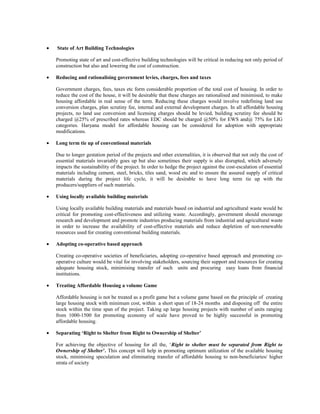• State of Art Building Technologies
Promoting state of art and cost-effective building technologies will be critical in reducing not only period of
construction but also and lowering the cost of construction.
• Reducing and rationalising government levies, charges, fees and taxes
Government charges, fees, taxes etc form considerable proportion of the total cost of housing. In order to
reduce the cost of the house, it will be desirable that these charges are rationalised and minimised, to make
housing affordable in real sense of the term. Reducing these charges would involve redefining land use
conversion charges, plan scrutiny fee, internal and external development charges. In all affordable housing
projects, no land use conversion and licensing charges should be levied, building scrutiny fee should be
charged @25% of prescribed rates whereas EDC should be charged @50% for EWS and@ 75% for LIG
categories. Haryana model for affordable housing can be considered for adoption with appropriate
modifications.
• Long term tie up of conventional materials
Due to longer gestation period of the projects and other externalities, it is observed that not only the cost of
essential materials invariably goes up but also sometimes their supply is also disrupted, which adversely
impacts the sustainability of the project. In order to hedge the project against the cost-escalation of essential
materials including cement, steel, bricks, tiles sand, wood etc and to ensure the assured supply of critical
materials during the project life cycle, it will be desirable to have long term tie up with the
producers/suppliers of such materials.
• Using locally available building materials
Using locally available building materials and materials based on industrial and agricultural waste would be
critical for promoting cost-effectiveness and utilizing waste. Accordingly, government should encourage
research and development and promote industries producing materials from industrial and agricultural waste
in order to increase the availability of cost-effective materials and reduce depletion of non-renewable
resources used for creating conventional building materials.
• Adopting co-operative based approach
Creating co-operative societies of beneficiaries, adopting co-operative based approach and promoting co-
operative culture would be vital for involving stakeholders, sourcing their support and resources for creating
adequate housing stock, minimising transfer of such units and procuring easy loans from financial
institutions.
• Treating Affordable Housing a volume Game
Affordable housing is not be treated as a profit game but a volume game based on the principle of creating
large housing stock with minimum cost, within a short span of 18-24 months and disposing off the entire
stock within the time span of the project. Taking up large housing projects with number of units ranging
from 1000-1500 for promoting economy of scale have proved to be highly successful in promoting
affordable housing.
• Separating ‘Right to Shelter from Right to Ownership of Shelter’
For achieving the objective of housing for all the, ‘Right to shelter must be separated from Right to
Ownership of Shelter’. This concept will help in promoting optimum utilization of the available housing
stock, minimising speculation and eliminating transfer of affordable housing to non-beneficiaries/ higher
strata of society
 