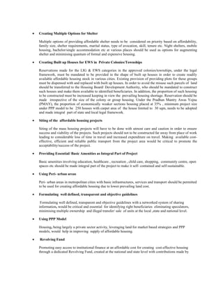 • Creating Multiple Options for Shelter
Multiple options of providing affordable shelter needs to be considered on priority based on affordability,
family size, shelter requirements, marital status, type of avocation, skill, tenure etc. Night shelters, mobile
housing, bachelor/single accommodation etc at various places should be used as options for augmenting
shelter and minimising quantum of formal and expensive housing.
• Creating Built up Houses for EWS in Private Colonies/Townships
Reservations made for the LIG & EWS categories in the approved colonies/townships, under the legal
framework, must be mandated to be provided in the shape of built up houses in order to create readily
available affordable housing stock in various cities. Existing provision of providing plots for these groups
must be dispensed with and replaced with built up houses. In order to avoid the misuse such parcels of land
should be transferred to the Housing Board/ Development Authority, who should be mandated to construct
such houses and make them available to identified beneficiaries. In addition, the proportion of such housing
to be constructed must be increased keeping in view the prevailing housing shortage. Reservation should be
made irrespective of the size of the colony or group housing. Under the Pradhan Mantry Awas Yojna
(PMAY), the proportion of economically weaker sections housing placed at 35% , minimum project size
under PPP model to be 250 houses with carpet area of the house limited to 30 sqm, needs to be adopted
and made integral part of state and local legal framework.
• Siting of the affordable housing projects
Siting of the mass housing projects will have to be done with utmost care and caution in order to ensure
success and viability of the projects. Such projects should not to be constructed far away from place of work
leading to considerable loss of time in travel and increased expenditure on travel. Making available cost-
effective, efficient and reliable public transport from the project area would be critical to promote the
acceptability/success of the project.
• Providing Essential/ Basic Amenities as Integral Part of Project
Basic amenities involving education, healthcare , recreation , child care, shopping, community centre, open
spaces etc should be made integral part of the project to make it self- contained and self-sustainable.
• Using Peri- urban areas
Peri- urban areas in metropolitan cities with basic infrastructures, services and transport should be permitted
to be used for creating affordable housing due to lower prevailing land cost.
• Formulating well defined, transparent and objective guidelines
Formulating well defined, transparent and objective guidelines with a networked system of sharing
information, would be critical and essential for identifying right beneficiaries eliminating speculators,
minimising multiple ownership and illegal transfer/ sale of units at the local ,state and national level.
• Using PPP Model
Housing, being largely a private sector activity, leveraging land for market based strategies and PPP
models, would help in improving supply of affordable housing.
• Revolving Fund
Promoting easy access to institutional finance at an affordable cost for creating cost-effective housing
through a dedicated Revolving Fund, created at the national and state level with contributions made by
 