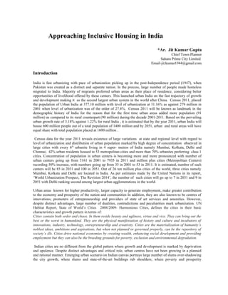 Approaching Inclusive Housing in India
*Ar. Jit Kumar Gupta
Chief Town Planner
Sahara Prime City Limited
Email-jit.kumar1944@gmail.com
Introduction
India is fast urbanizing with pace of urbanization picking up in the post-Independence period (1947), when
Pakistan was created as a distinct and separate nation. In the process, large number of people made homeless
migrated to India. Majority of migrants preferred urban areas as their place of residence, considering better
opportunities of livelihood offered by these centers. This launched urban India on the fast trajectory of growth
and development making it as the second largest urban system in the world after China. Census 2011, placed
the population of Urban India at 377.10 million with level of urbanization at 31.16% as against 279 million in
2001 when level of urbanization was of the order of 27.8%. Census 2011 will be known as landmark in the
demographic history of India for the reason that for the first time urban areas added more population (91
million) as compared to its rural counterpart (90 million) during the decade 2001-2011. Based on the prevailing
urban growth rate of 3.18% against 1.22% for rural India , it is estimated that by the year 2031, urban India will
house 600 million people out of a total population of 1400 million and by 2051, urban and rural areas will have
equal share with total population placed at 1600 million .
Census data for the year 2011 reveals existence of large variations at state and regional level with regard to
level of urbanization and distribution of urban population marked by high degree of concentration observed in
large cities with every 6th
urbanite living in 4 super- metros of India namely Mumbai, Kolkata, Delhi and
Chennai, 42% urban residents housed in 53 metropolitan cities and more than 70% urbanites preferring class 1
cities. Concentration of population in urban centers is becoming more and more pronounced with number of
urban centers going up from 5161 in 2001 to 7935 in 2011 and million plus cities (Metropolitan Centers)
recording 50% increase, with numbers going up from 35 in 2001 to 53 in 2011. It is estimated, number of such
centers will be 85 in 2031 and 100 in 2051. Out of 26 ten million plus cities of the world, three cities namely
Mumbai, Kolkata and Delhi are located in India. As per estimates made by the United Nations in its report,
‘World Urbanization Prospect, The Revision 2014’, the number of such cities will go up to 7 in 2031 and 9 in
2051 with Delhi ranking second among largest urban agglomerations in the world.
Urban areas known for higher productivity, larger capacity to generate employment, make greater contribution
to the economy and prosperity of the nation and communities In addition, they are also known to be centres of
innovations, promoters of entrepreneurship and providers of state of art services and amenities. However,
despite distinct advantages, large number of dualities, contradictions and peculiarities mark urbanization. UN
Habitat Report, State of World’s Cities 2008/2009- Harmonious Cities, defines the cities in their basic
characteristics and growth pattern in terms of:
Cities contain both order and chaos. In them reside beauty and ugliness, virtue and vice. They can bring out the
best or the worst in humankind. They are the physical manifestation of history and culture and incubators of
innovations, industry, technology, entrepreneurship and creativity. Cities are the materialization of humanity’s
noblest ideas, ambitions and aspirations, but when not planned or governed properly, can be the repository of
society’s ills. Cities drive national economies by creating wealth, enhancing social development and providing
employment but they can also be the breeding grounds for poverty, exclusion and environmental degradation.
Indian cities are no different from the global pattern where growth and development is marked by deprivation
and opulence. Despite distinct advantages and critical role, urban centres have not been growing in a planned
and rational manner. Emerging urban scenario on Indian canvas portrays large number of slums over-shadowing
the city growth; where slums and state-of-the-art buildings rub shoulders; where poverty and prosperity
 