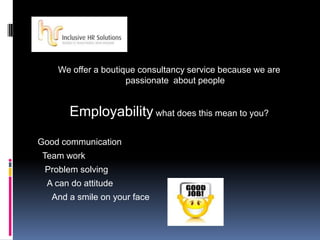 We offer a boutique consultancy service because we are
passionate about people
Employability what does this mean to you?
Good communication
Team work
Problem solving
A can do attitude
And a smile on your face
 