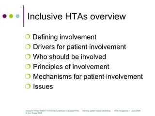 Inclusive HTAs overview

 Defining involvement
 Drivers for patient involvement
 Who should be involved
 Principles of involvement
 Mechanisms for patient involvement
 Issues


Inclusive HTAs: Patient involvement practices in assessments   Eliciting patient values workshop   HTAi Singapore 21 June 2009
© Ann Single 2009
 