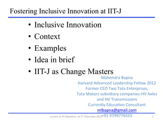 Fostering Inclusive Innovation at IIT-J

•  Inclusive Innovation
•  Context
•  Examples
•  Idea in brief
•  IIT-J as Change Masters

Mahendra	
  Bapna	
  
Harvard	
  Advanced	
  Leadership	
  Fellow	
  2012	
  
Former	
  CEO	
  Two	
  Tata	
  Enterprises,	
  
Tata	
  Motors	
  subsidiary	
  companies-­‐HV	
  Axles	
  
and	
  HV	
  Transmissions	
  
Currently	
  EducaLon	
  Consultant	
  
mlbapna@gmail.com	
  
+91	
  9799776555	
  
Lecture	
  at	
  IIT-­‐Rajasthan	
  	
  on	
  5 	
  December	
  2013	
  
1	
  
th

 