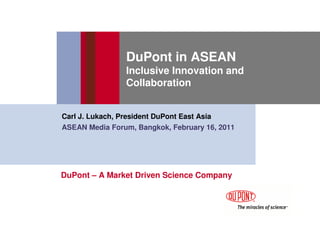 DuPont in ASEAN
                Inclusive Innovation and
                Collaboration


Carl J. Lukach, President DuPont East Asia
ASEAN Media Forum, Bangkok, February 16, 2011




DuPont – A Market Driven Science Company
 