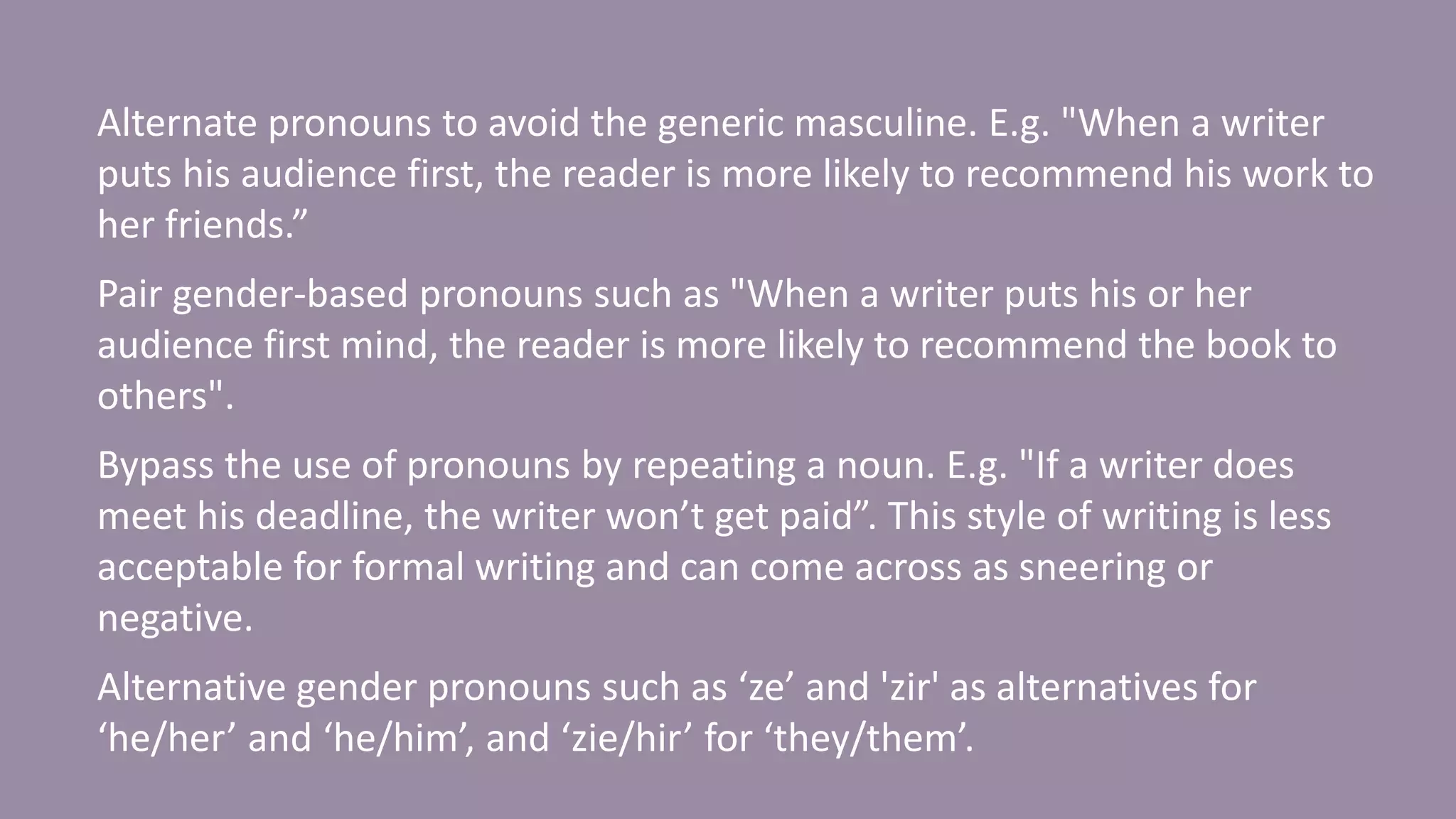 Alternate pronouns to avoid the generic masculine. E.g. "When a writer
puts his audience first, the reader is more likely to recommend his work to
her friends.”
Pair gender-based pronouns such as "When a writer puts his or her
audience first mind, the reader is more likely to recommend the book to
others".
Bypass the use of pronouns by repeating a noun. E.g. "If a writer does
meet his deadline, the writer won’t get paid”. This style of writing is less
acceptable for formal writing and can come across as sneering or
negative.
Alternative gender pronouns such as ‘ze’ and 'zir' as alternatives for
‘he/her’ and ‘he/him’, and ‘zie/hir’ for ‘they/them’.
 