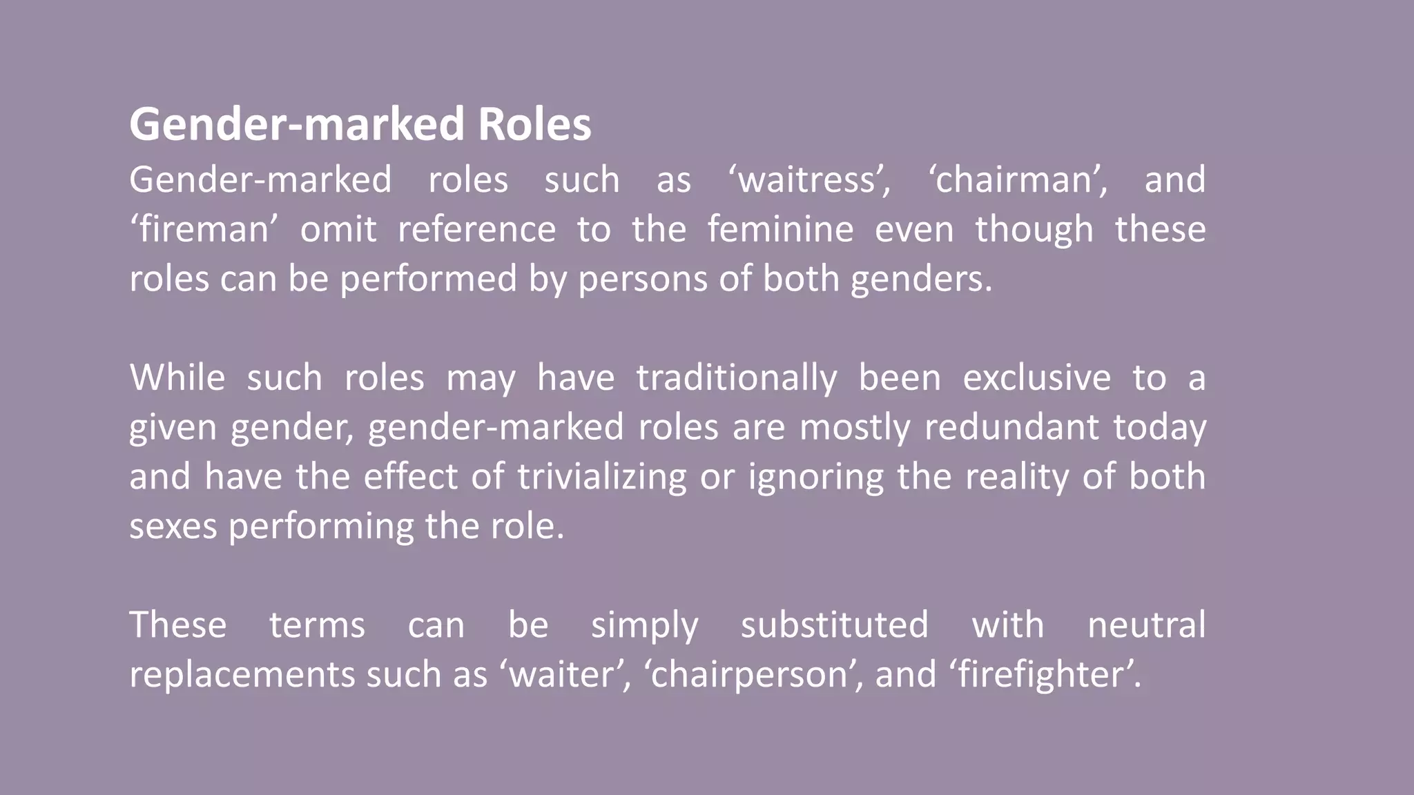 Gender-marked Roles
Gender-marked roles such as ‘waitress’, ‘chairman’, and
‘fireman’ omit reference to the feminine even though these
roles can be performed by persons of both genders.
While such roles may have traditionally been exclusive to a
given gender, gender-marked roles are mostly redundant today
and have the effect of trivializing or ignoring the reality of both
sexes performing the role.
These terms can be simply substituted with neutral
replacements such as ‘waiter’, ‘chairperson’, and ‘firefighter’.
 