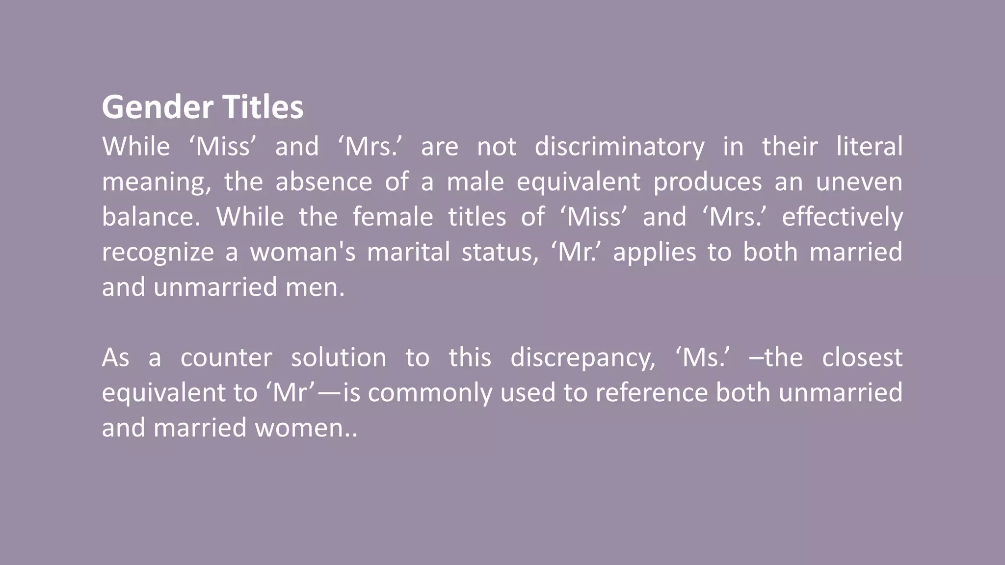 Gender Titles
While ‘Miss’ and ‘Mrs.’ are not discriminatory in their literal
meaning, the absence of a male equivalent produces an uneven
balance. While the female titles of ‘Miss’ and ‘Mrs.’ effectively
recognize a woman's marital status, ‘Mr.’ applies to both married
and unmarried men.
As a counter solution to this discrepancy, ‘Ms.’ –the closest
equivalent to ‘Mr’—is commonly used to reference both unmarried
and married women..
 