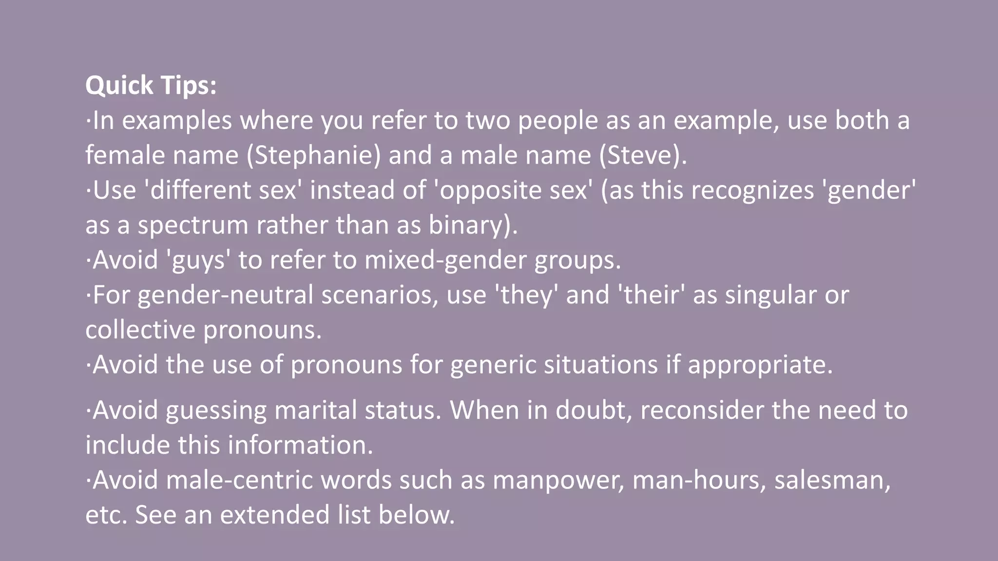 Quick Tips:
·In examples where you refer to two people as an example, use both a
female name (Stephanie) and a male name (Steve).
·Use 'different sex' instead of 'opposite sex' (as this recognizes 'gender'
as a spectrum rather than as binary).
·Avoid 'guys' to refer to mixed-gender groups.
·For gender-neutral scenarios, use 'they' and 'their' as singular or
collective pronouns.
·Avoid the use of pronouns for generic situations if appropriate.
·Avoid guessing marital status. When in doubt, reconsider the need to
include this information.
·Avoid male-centric words such as manpower, man-hours, salesman,
etc. See an extended list below.
 
