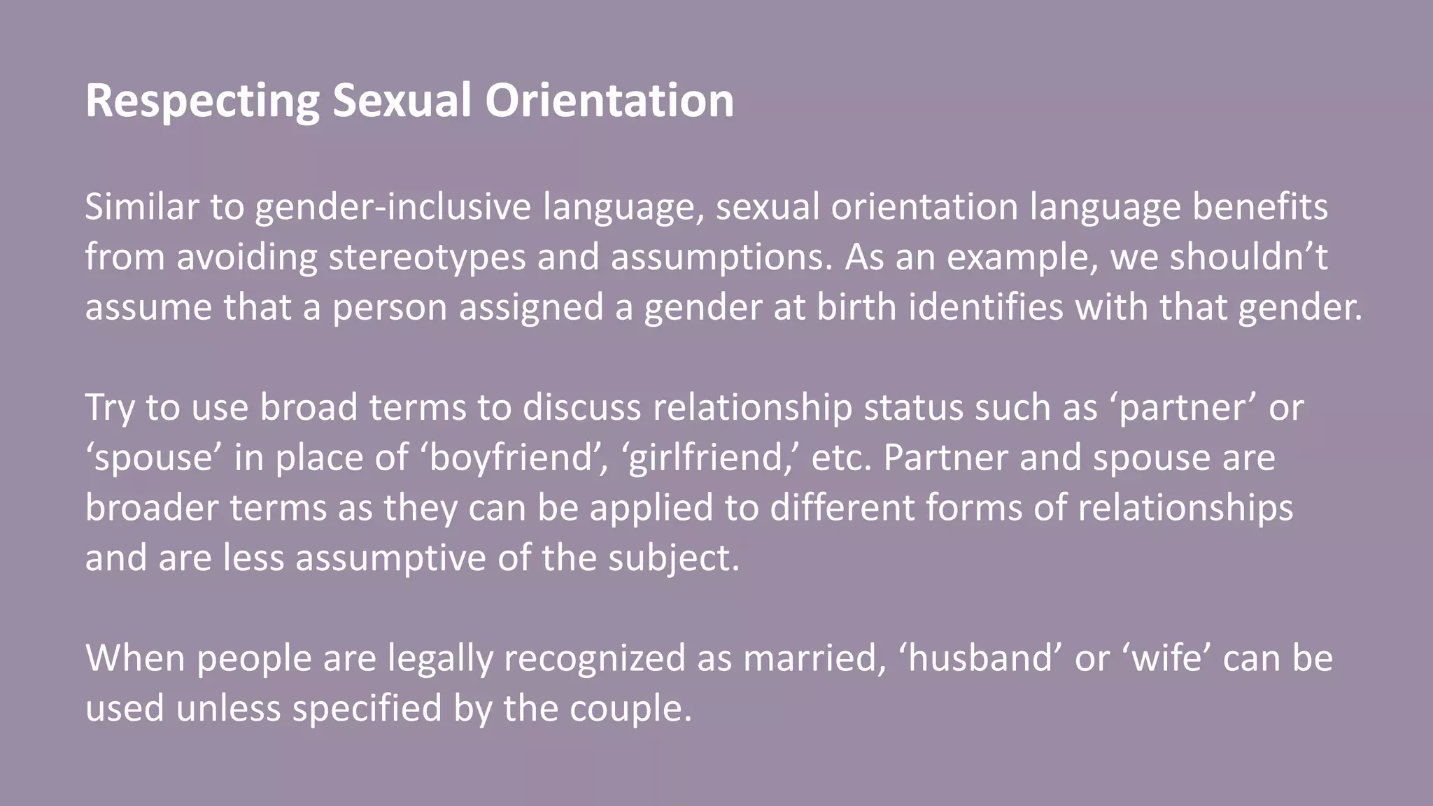 Respecting Sexual Orientation
Similar to gender-inclusive language, sexual orientation language benefits
from avoiding stereotypes and assumptions. As an example, we shouldn’t
assume that a person assigned a gender at birth identifies with that gender.
Try to use broad terms to discuss relationship status such as ‘partner’ or
‘spouse’ in place of ‘boyfriend’, ‘girlfriend,’ etc. Partner and spouse are
broader terms as they can be applied to different forms of relationships
and are less assumptive of the subject.
When people are legally recognized as married, ‘husband’ or ‘wife’ can be
used unless specified by the couple.
 
