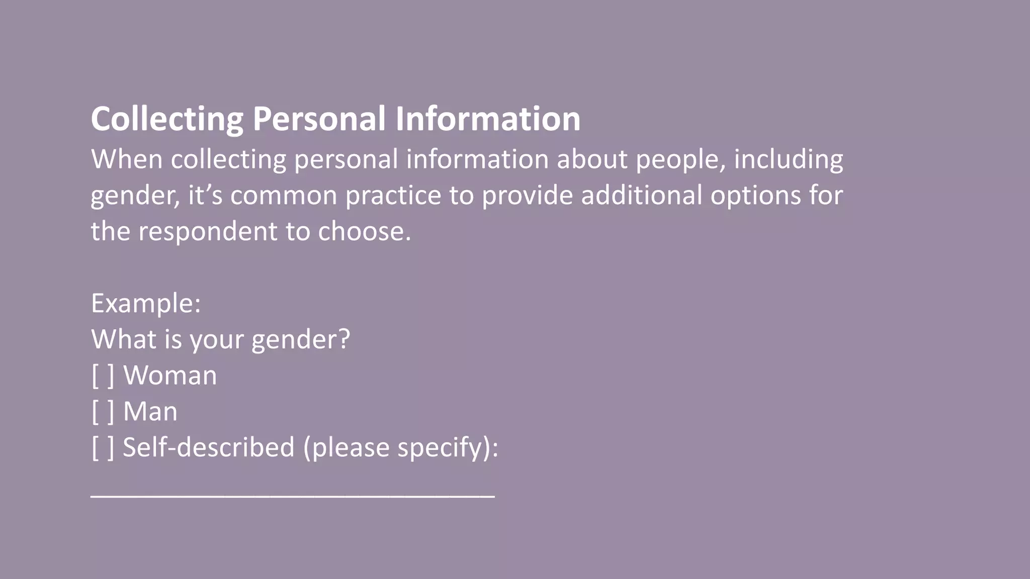 Collecting Personal Information
When collecting personal information about people, including
gender, it’s common practice to provide additional options for
the respondent to choose.
Example:
What is your gender?
[ ] Woman
[ ] Man
[ ] Self-described (please specify):
___________________________
 