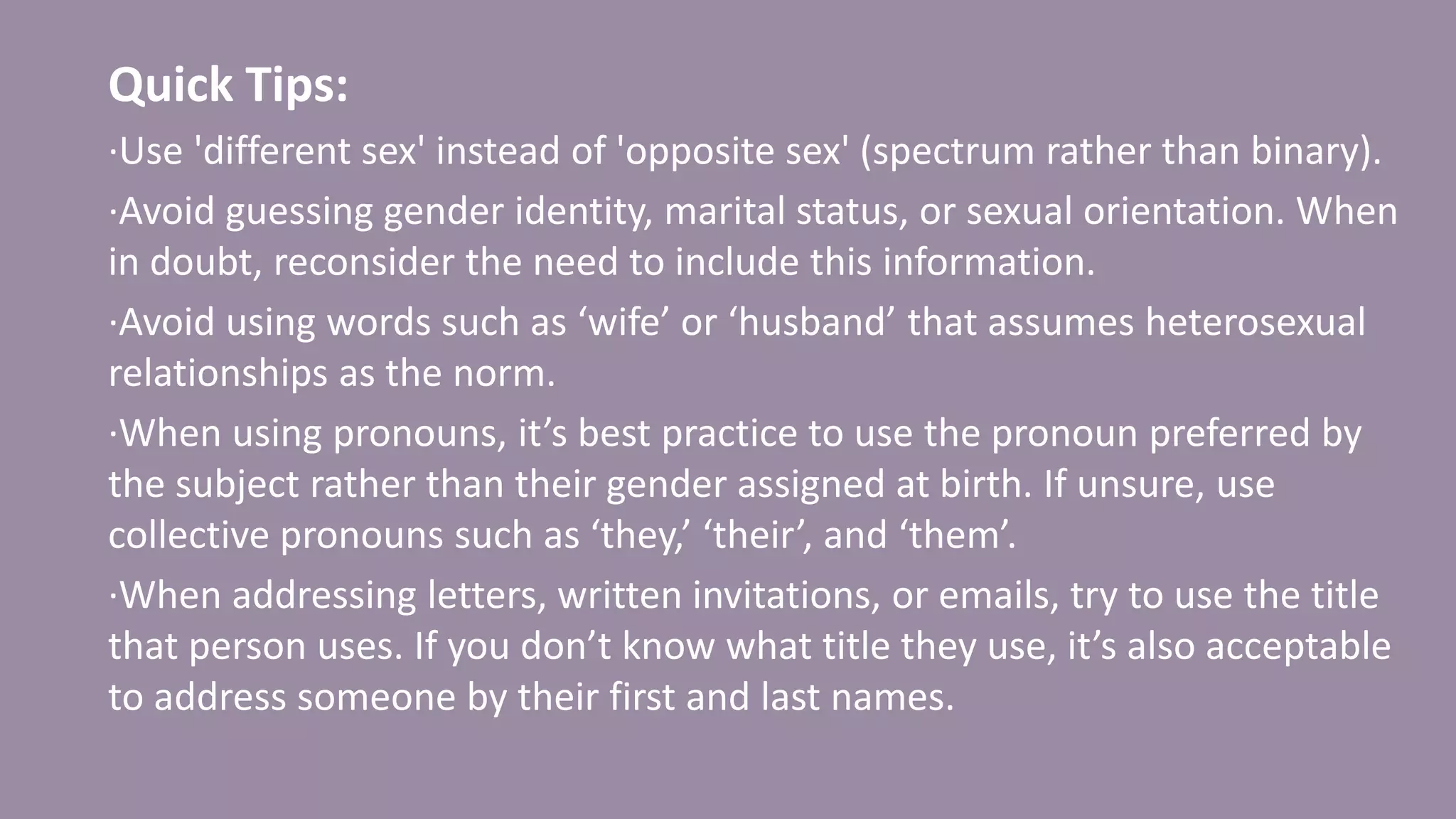 Quick Tips:
·Use 'different sex' instead of 'opposite sex' (spectrum rather than binary).
·Avoid guessing gender identity, marital status, or sexual orientation. When
in doubt, reconsider the need to include this information.
·Avoid using words such as ‘wife’ or ‘husband’ that assumes heterosexual
relationships as the norm.
·When using pronouns, it’s best practice to use the pronoun preferred by
the subject rather than their gender assigned at birth. If unsure, use
collective pronouns such as ‘they,’ ‘their’, and ‘them’.
·When addressing letters, written invitations, or emails, try to use the title
that person uses. If you don’t know what title they use, it’s also acceptable
to address someone by their first and last names.
 