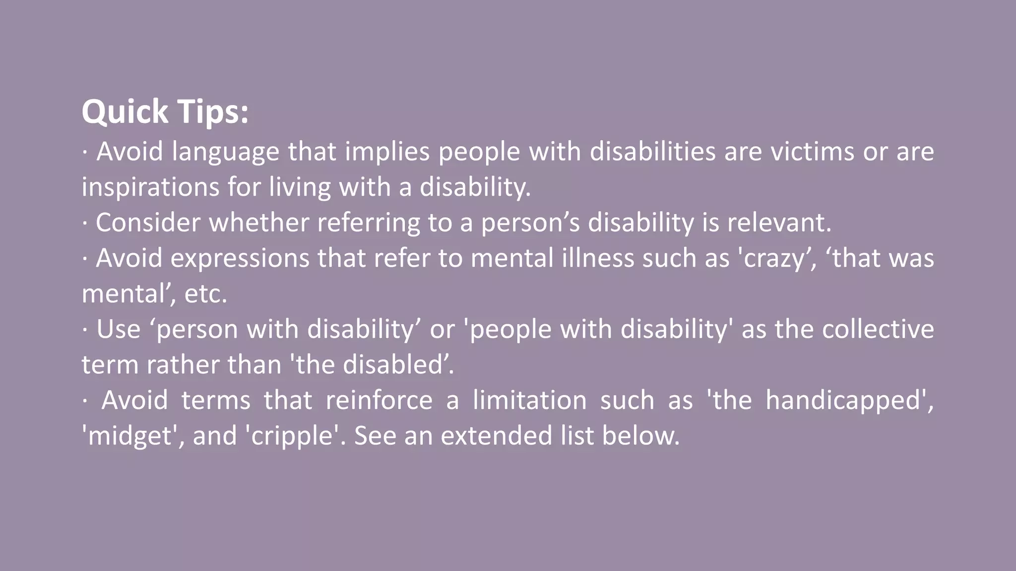 Quick Tips:
· Avoid language that implies people with disabilities are victims or are
inspirations for living with a disability.
· Consider whether referring to a person’s disability is relevant.
· Avoid expressions that refer to mental illness such as 'crazy’, ‘that was
mental’, etc.
· Use ‘person with disability’ or 'people with disability' as the collective
term rather than 'the disabled’.
· Avoid terms that reinforce a limitation such as 'the handicapped',
'midget', and 'cripple'. See an extended list below.
 