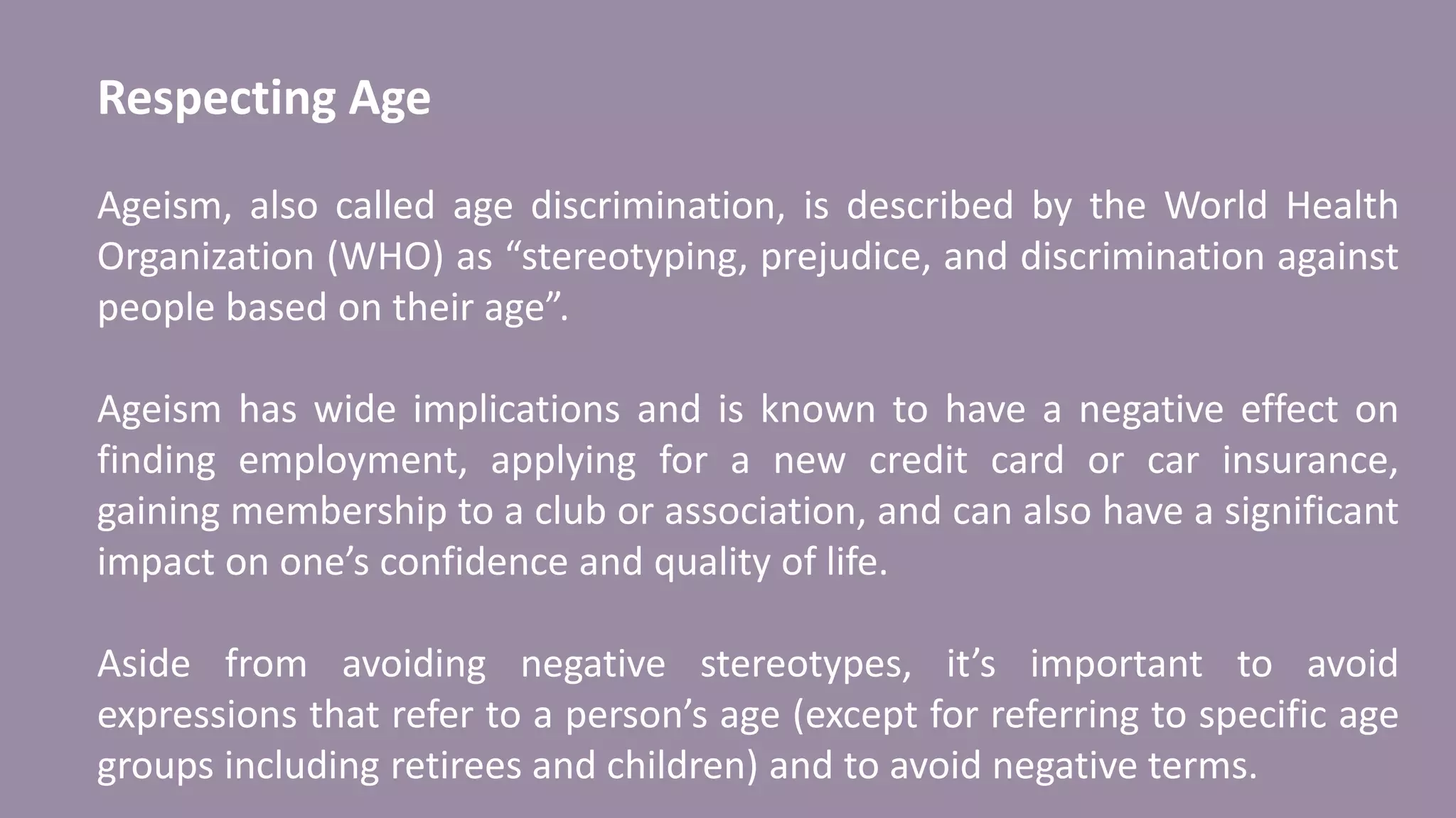 Respecting Age
Ageism, also called age discrimination, is described by the World Health
Organization (WHO) as “stereotyping, prejudice, and discrimination against
people based on their age”.
Ageism has wide implications and is known to have a negative effect on
finding employment, applying for a new credit card or car insurance,
gaining membership to a club or association, and can also have a significant
impact on one’s confidence and quality of life.
Aside from avoiding negative stereotypes, it’s important to avoid
expressions that refer to a person’s age (except for referring to specific age
groups including retirees and children) and to avoid negative terms.
 