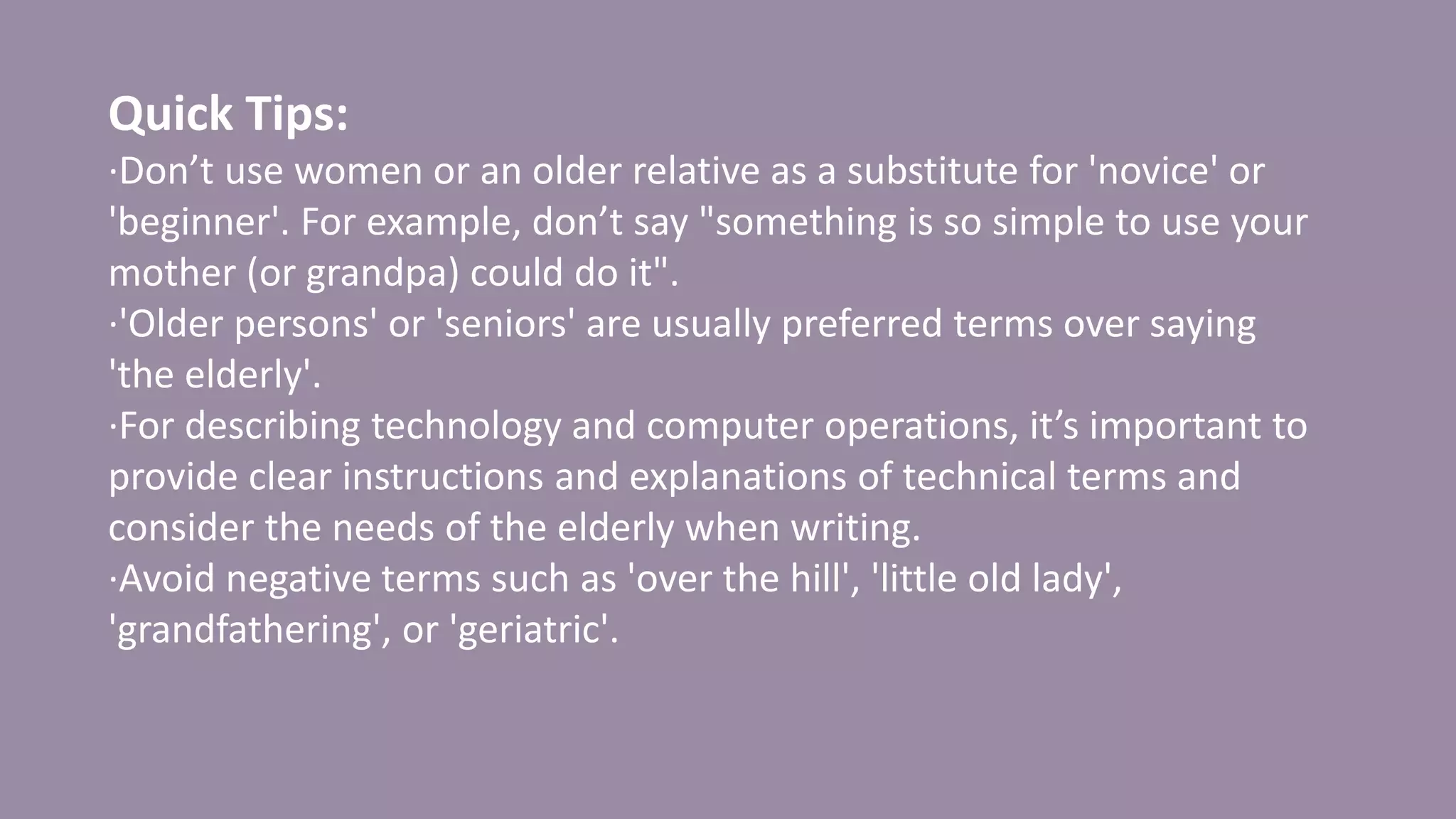 Quick Tips:
·Don’t use women or an older relative as a substitute for 'novice' or
'beginner'. For example, don’t say "something is so simple to use your
mother (or grandpa) could do it".
·'Older persons' or 'seniors' are usually preferred terms over saying
'the elderly'.
·For describing technology and computer operations, it’s important to
provide clear instructions and explanations of technical terms and
consider the needs of the elderly when writing.
·Avoid negative terms such as 'over the hill', 'little old lady',
'grandfathering', or 'geriatric'.
 