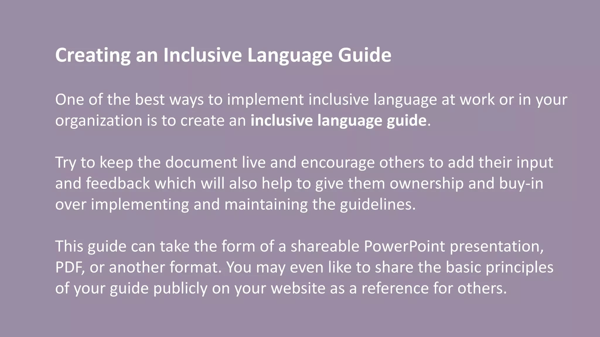 Creating an Inclusive Language Guide
One of the best ways to implement inclusive language at work or in your
organization is to create an inclusive language guide.
Try to keep the document live and encourage others to add their input
and feedback which will also help to give them ownership and buy-in
over implementing and maintaining the guidelines.
This guide can take the form of a shareable PowerPoint presentation,
PDF, or another format. You may even like to share the basic principles
of your guide publicly on your website as a reference for others.
 