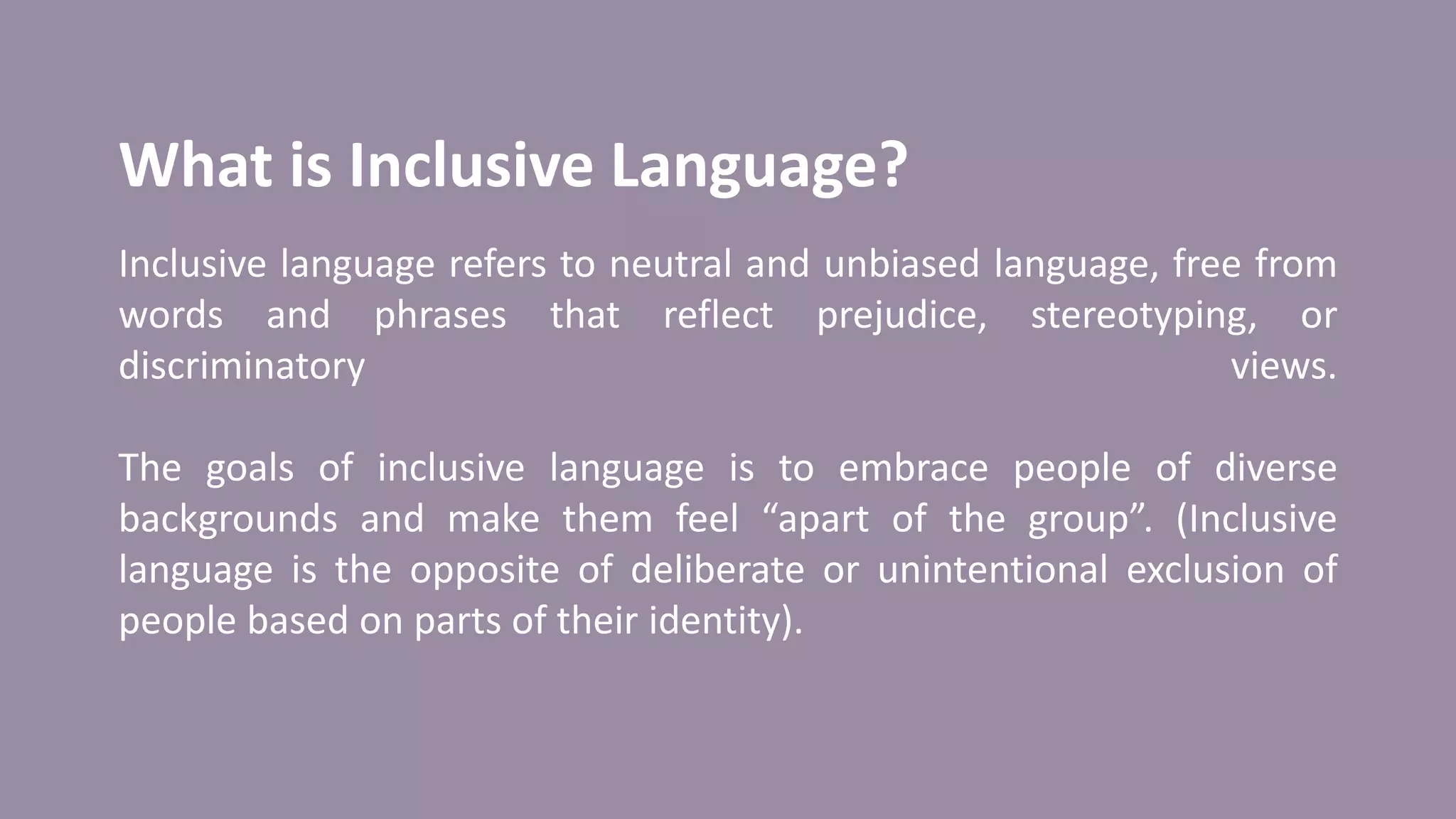 What is Inclusive Language?
Inclusive language refers to neutral and unbiased language, free from
words and phrases that reflect prejudice, stereotyping, or
discriminatory views.
The goals of inclusive language is to embrace people of diverse
backgrounds and make them feel “apart of the group”. (Inclusive
language is the opposite of deliberate or unintentional exclusion of
people based on parts of their identity).
 