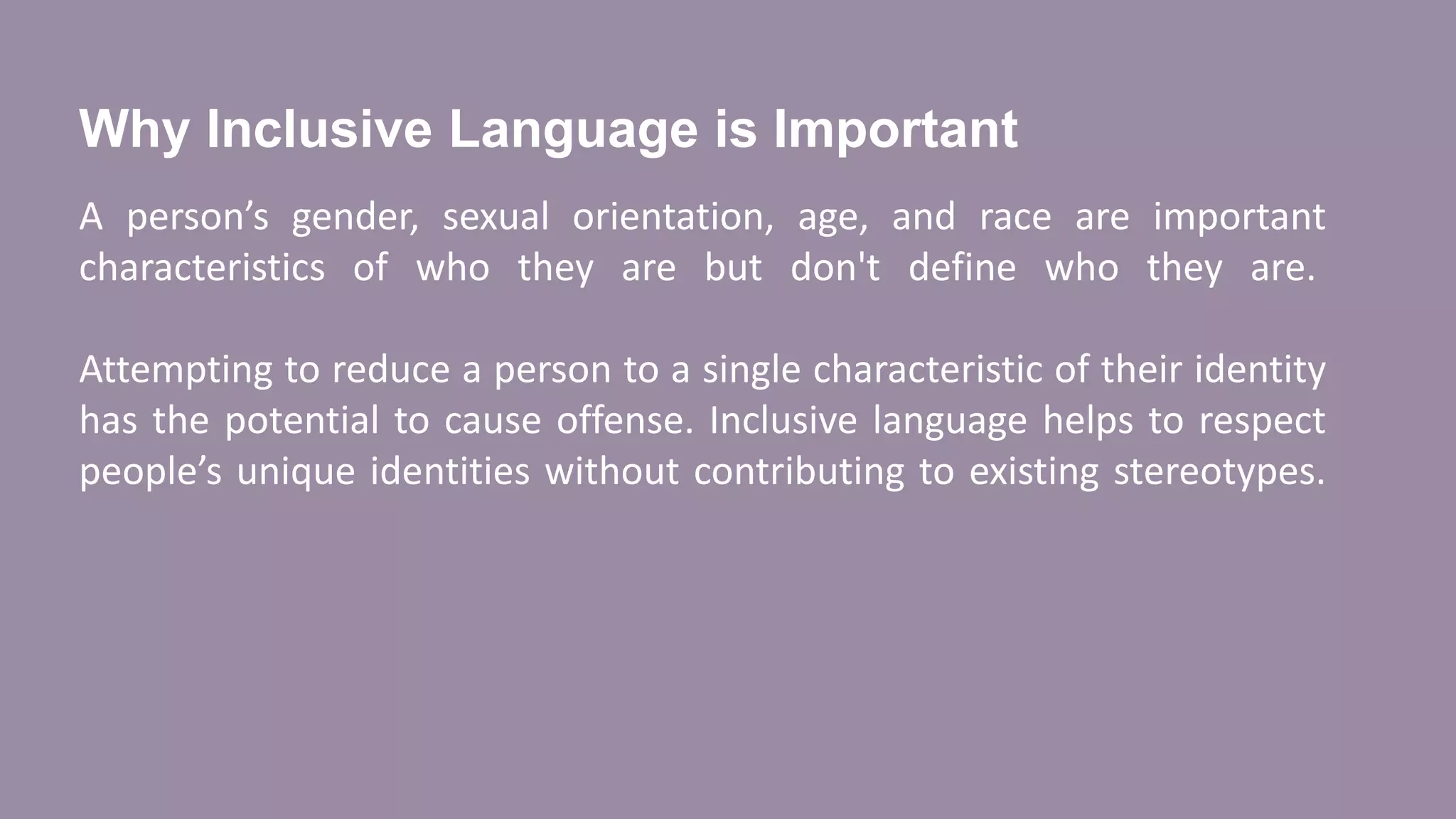 Why Inclusive Language is Important
A person’s gender, sexual orientation, age, and race are important
characteristics of who they are but don't define who they are.
Attempting to reduce a person to a single characteristic of their identity
has the potential to cause offense. Inclusive language helps to respect
people’s unique identities without contributing to existing stereotypes.
 